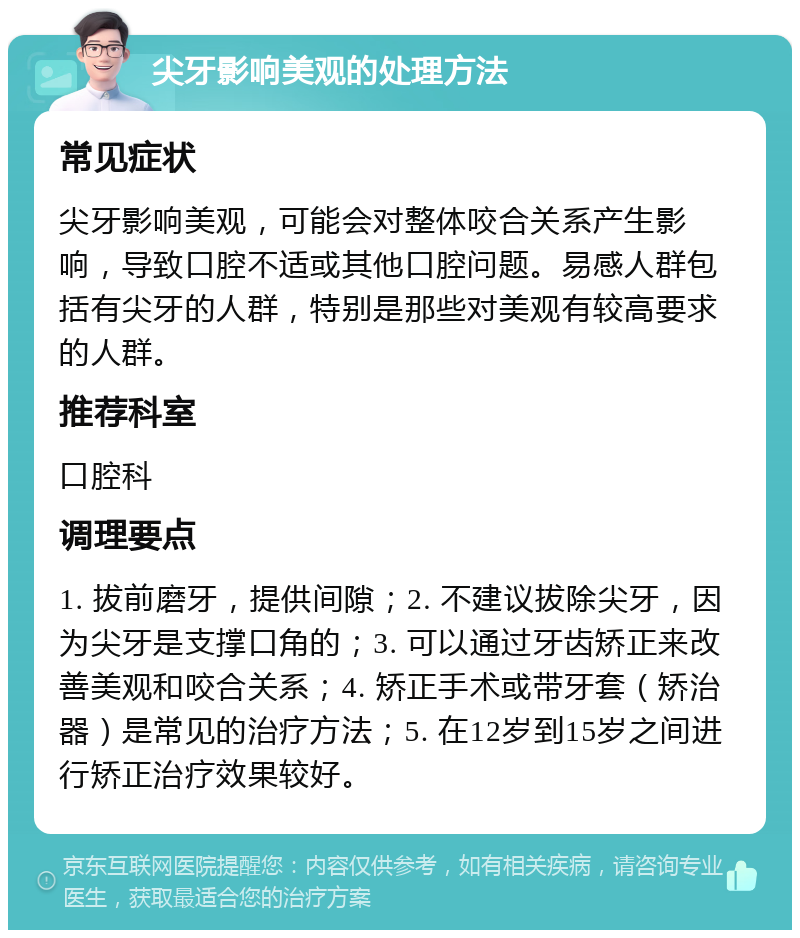 尖牙影响美观的处理方法 常见症状 尖牙影响美观，可能会对整体咬合关系产生影响，导致口腔不适或其他口腔问题。易感人群包括有尖牙的人群，特别是那些对美观有较高要求的人群。 推荐科室 口腔科 调理要点 1. 拔前磨牙，提供间隙；2. 不建议拔除尖牙，因为尖牙是支撑口角的；3. 可以通过牙齿矫正来改善美观和咬合关系；4. 矫正手术或带牙套（矫治器）是常见的治疗方法；5. 在12岁到15岁之间进行矫正治疗效果较好。