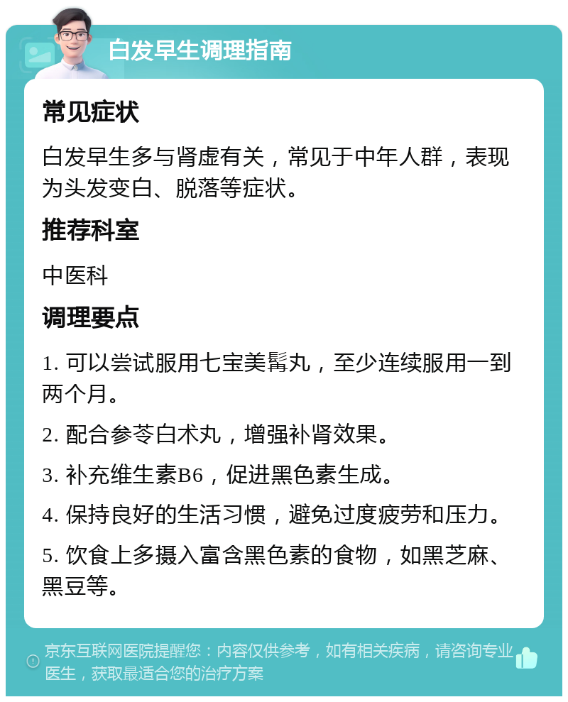 白发早生调理指南 常见症状 白发早生多与肾虚有关，常见于中年人群，表现为头发变白、脱落等症状。 推荐科室 中医科 调理要点 1. 可以尝试服用七宝美髯丸，至少连续服用一到两个月。 2. 配合参苓白术丸，增强补肾效果。 3. 补充维生素B6，促进黑色素生成。 4. 保持良好的生活习惯，避免过度疲劳和压力。 5. 饮食上多摄入富含黑色素的食物，如黑芝麻、黑豆等。