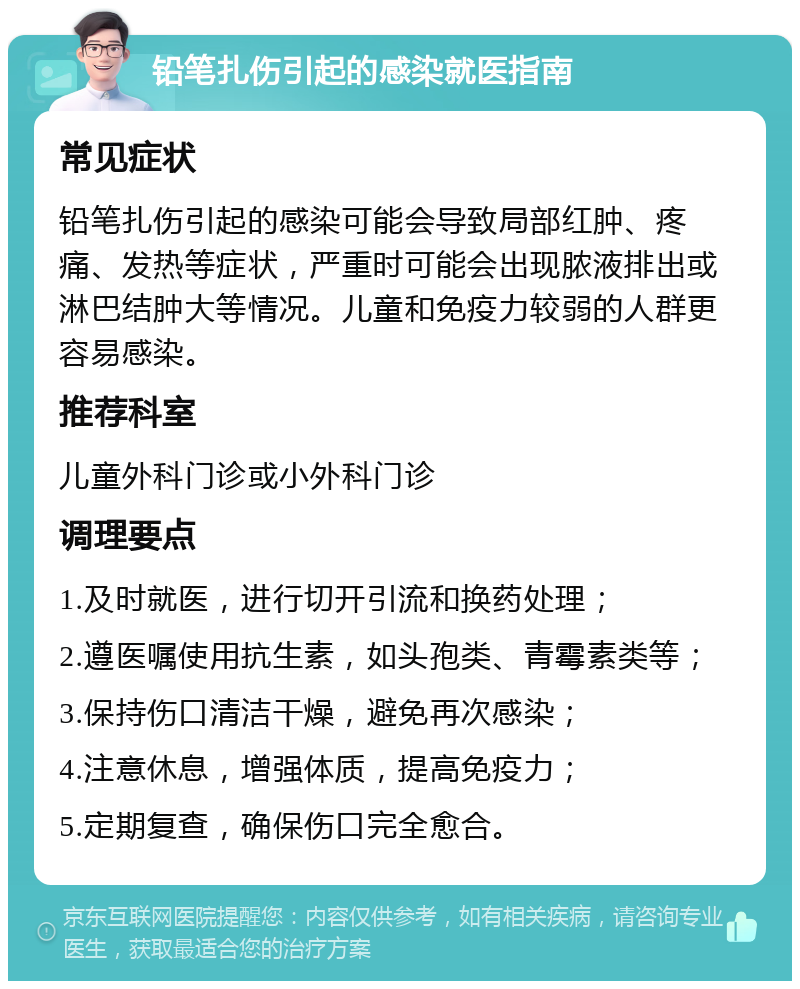 铅笔扎伤引起的感染就医指南 常见症状 铅笔扎伤引起的感染可能会导致局部红肿、疼痛、发热等症状，严重时可能会出现脓液排出或淋巴结肿大等情况。儿童和免疫力较弱的人群更容易感染。 推荐科室 儿童外科门诊或小外科门诊 调理要点 1.及时就医，进行切开引流和换药处理； 2.遵医嘱使用抗生素，如头孢类、青霉素类等； 3.保持伤口清洁干燥，避免再次感染； 4.注意休息，增强体质，提高免疫力； 5.定期复查，确保伤口完全愈合。