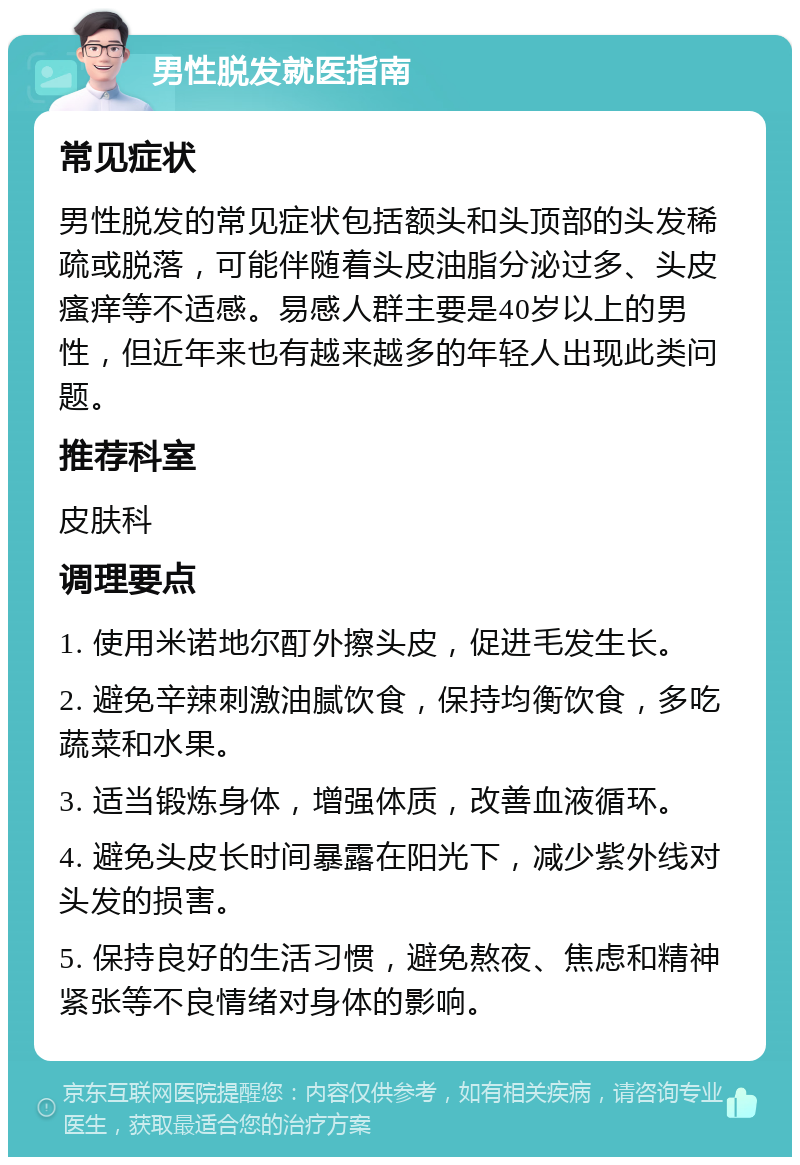 男性脱发就医指南 常见症状 男性脱发的常见症状包括额头和头顶部的头发稀疏或脱落，可能伴随着头皮油脂分泌过多、头皮瘙痒等不适感。易感人群主要是40岁以上的男性，但近年来也有越来越多的年轻人出现此类问题。 推荐科室 皮肤科 调理要点 1. 使用米诺地尔酊外擦头皮，促进毛发生长。 2. 避免辛辣刺激油腻饮食，保持均衡饮食，多吃蔬菜和水果。 3. 适当锻炼身体，增强体质，改善血液循环。 4. 避免头皮长时间暴露在阳光下，减少紫外线对头发的损害。 5. 保持良好的生活习惯，避免熬夜、焦虑和精神紧张等不良情绪对身体的影响。