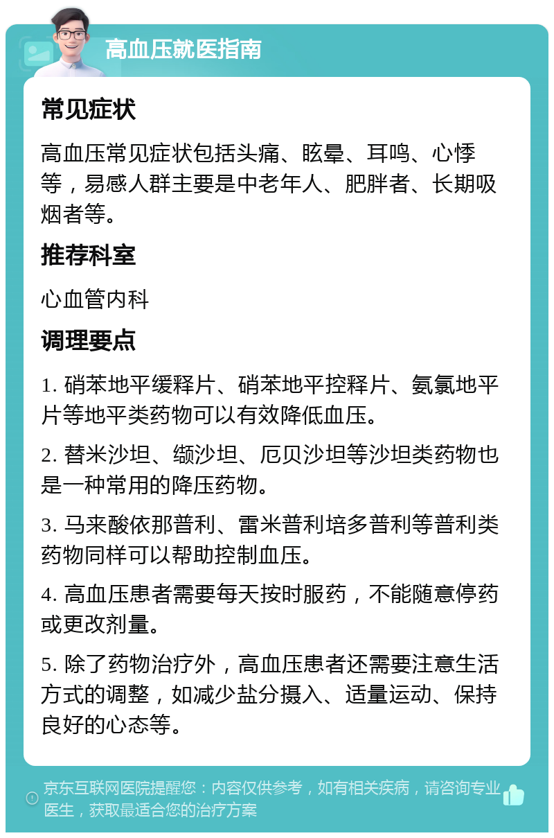 高血压就医指南 常见症状 高血压常见症状包括头痛、眩晕、耳鸣、心悸等，易感人群主要是中老年人、肥胖者、长期吸烟者等。 推荐科室 心血管内科 调理要点 1. 硝苯地平缓释片、硝苯地平控释片、氨氯地平片等地平类药物可以有效降低血压。 2. 替米沙坦、缬沙坦、厄贝沙坦等沙坦类药物也是一种常用的降压药物。 3. 马来酸依那普利、雷米普利培多普利等普利类药物同样可以帮助控制血压。 4. 高血压患者需要每天按时服药，不能随意停药或更改剂量。 5. 除了药物治疗外，高血压患者还需要注意生活方式的调整，如减少盐分摄入、适量运动、保持良好的心态等。