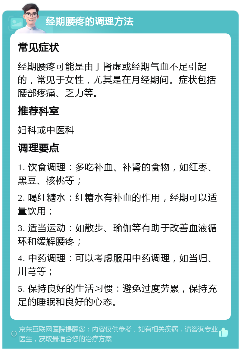 经期腰疼的调理方法 常见症状 经期腰疼可能是由于肾虚或经期气血不足引起的，常见于女性，尤其是在月经期间。症状包括腰部疼痛、乏力等。 推荐科室 妇科或中医科 调理要点 1. 饮食调理：多吃补血、补肾的食物，如红枣、黑豆、核桃等； 2. 喝红糖水：红糖水有补血的作用，经期可以适量饮用； 3. 适当运动：如散步、瑜伽等有助于改善血液循环和缓解腰疼； 4. 中药调理：可以考虑服用中药调理，如当归、川芎等； 5. 保持良好的生活习惯：避免过度劳累，保持充足的睡眠和良好的心态。