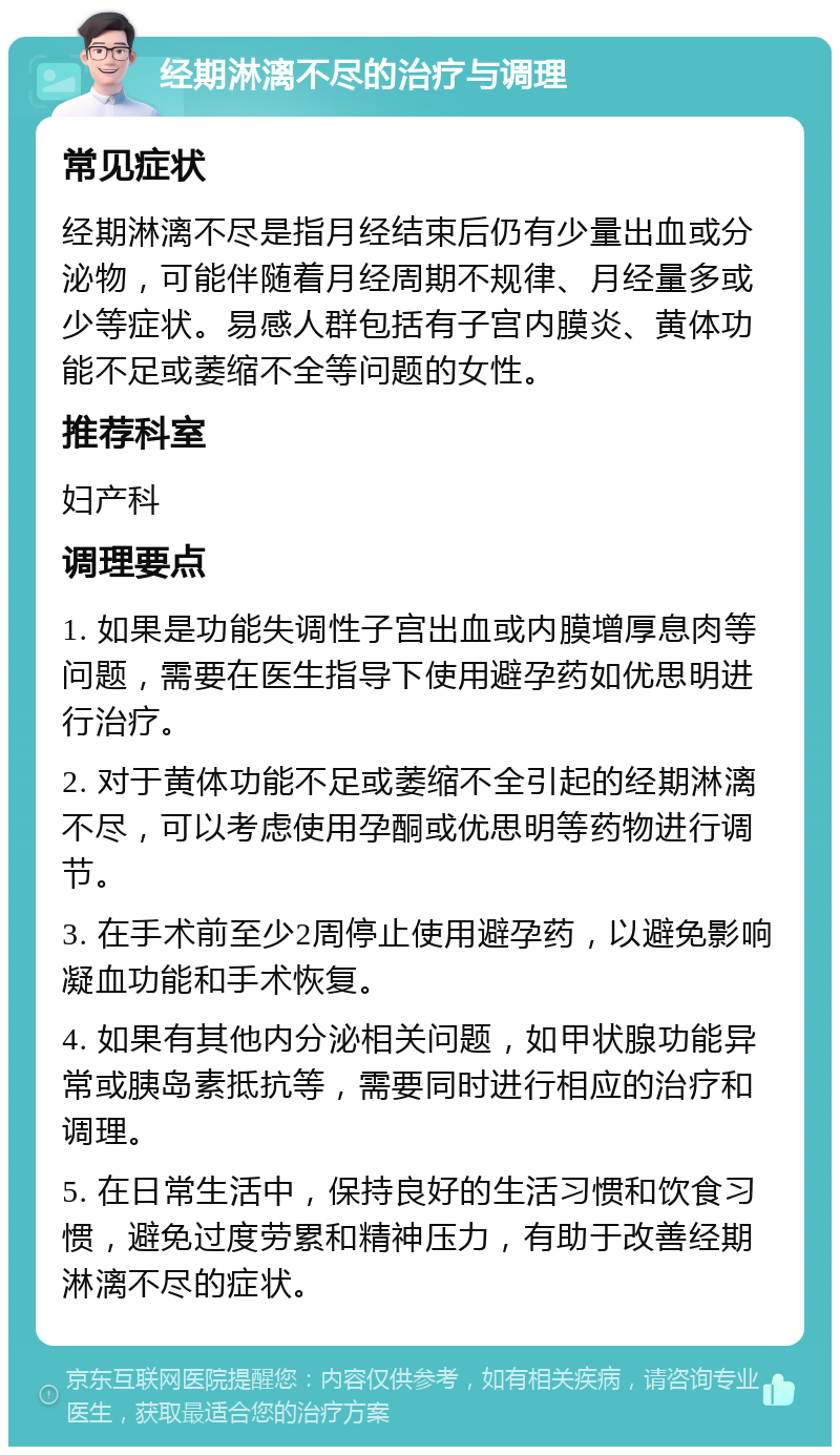 经期淋漓不尽的治疗与调理 常见症状 经期淋漓不尽是指月经结束后仍有少量出血或分泌物，可能伴随着月经周期不规律、月经量多或少等症状。易感人群包括有子宫内膜炎、黄体功能不足或萎缩不全等问题的女性。 推荐科室 妇产科 调理要点 1. 如果是功能失调性子宫出血或内膜增厚息肉等问题，需要在医生指导下使用避孕药如优思明进行治疗。 2. 对于黄体功能不足或萎缩不全引起的经期淋漓不尽，可以考虑使用孕酮或优思明等药物进行调节。 3. 在手术前至少2周停止使用避孕药，以避免影响凝血功能和手术恢复。 4. 如果有其他内分泌相关问题，如甲状腺功能异常或胰岛素抵抗等，需要同时进行相应的治疗和调理。 5. 在日常生活中，保持良好的生活习惯和饮食习惯，避免过度劳累和精神压力，有助于改善经期淋漓不尽的症状。