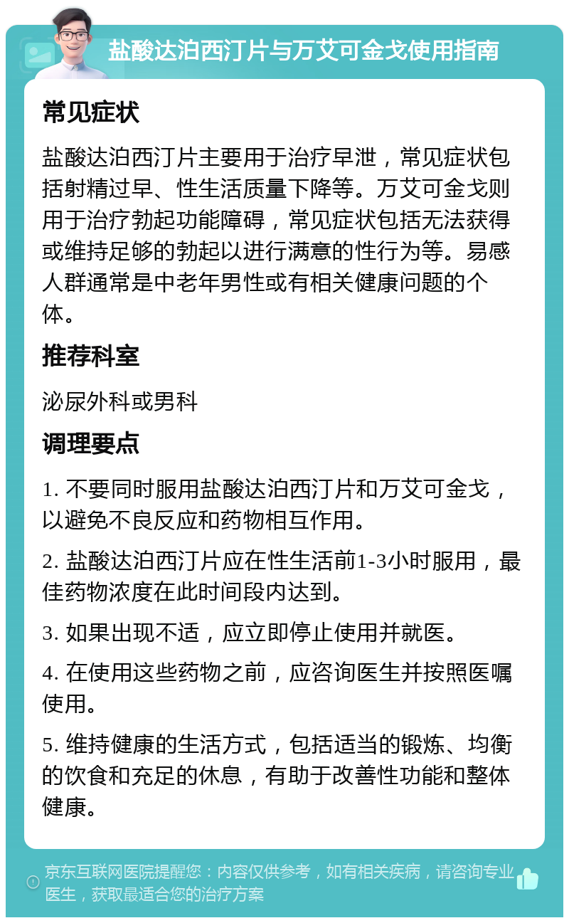 盐酸达泊西汀片与万艾可金戈使用指南 常见症状 盐酸达泊西汀片主要用于治疗早泄，常见症状包括射精过早、性生活质量下降等。万艾可金戈则用于治疗勃起功能障碍，常见症状包括无法获得或维持足够的勃起以进行满意的性行为等。易感人群通常是中老年男性或有相关健康问题的个体。 推荐科室 泌尿外科或男科 调理要点 1. 不要同时服用盐酸达泊西汀片和万艾可金戈，以避免不良反应和药物相互作用。 2. 盐酸达泊西汀片应在性生活前1-3小时服用，最佳药物浓度在此时间段内达到。 3. 如果出现不适，应立即停止使用并就医。 4. 在使用这些药物之前，应咨询医生并按照医嘱使用。 5. 维持健康的生活方式，包括适当的锻炼、均衡的饮食和充足的休息，有助于改善性功能和整体健康。