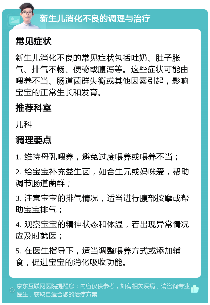 新生儿消化不良的调理与治疗 常见症状 新生儿消化不良的常见症状包括吐奶、肚子胀气、排气不畅、便秘或腹泻等。这些症状可能由喂养不当、肠道菌群失衡或其他因素引起，影响宝宝的正常生长和发育。 推荐科室 儿科 调理要点 1. 维持母乳喂养，避免过度喂养或喂养不当； 2. 给宝宝补充益生菌，如合生元或妈咪爱，帮助调节肠道菌群； 3. 注意宝宝的排气情况，适当进行腹部按摩或帮助宝宝排气； 4. 观察宝宝的精神状态和体温，若出现异常情况应及时就医； 5. 在医生指导下，适当调整喂养方式或添加辅食，促进宝宝的消化吸收功能。