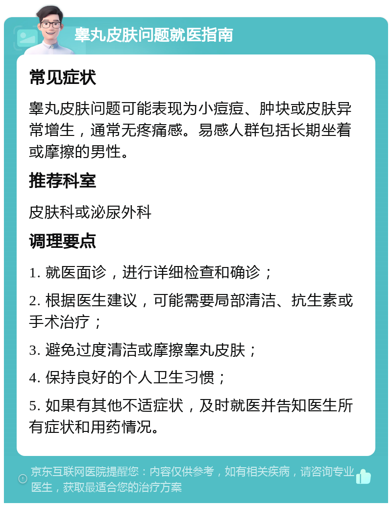 睾丸皮肤问题就医指南 常见症状 睾丸皮肤问题可能表现为小痘痘、肿块或皮肤异常增生，通常无疼痛感。易感人群包括长期坐着或摩擦的男性。 推荐科室 皮肤科或泌尿外科 调理要点 1. 就医面诊，进行详细检查和确诊； 2. 根据医生建议，可能需要局部清洁、抗生素或手术治疗； 3. 避免过度清洁或摩擦睾丸皮肤； 4. 保持良好的个人卫生习惯； 5. 如果有其他不适症状，及时就医并告知医生所有症状和用药情况。