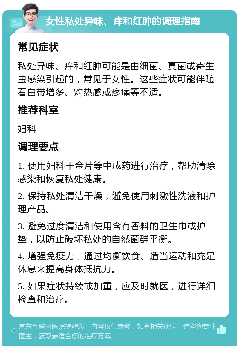 女性私处异味、痒和红肿的调理指南 常见症状 私处异味、痒和红肿可能是由细菌、真菌或寄生虫感染引起的，常见于女性。这些症状可能伴随着白带增多、灼热感或疼痛等不适。 推荐科室 妇科 调理要点 1. 使用妇科千金片等中成药进行治疗，帮助清除感染和恢复私处健康。 2. 保持私处清洁干燥，避免使用刺激性洗液和护理产品。 3. 避免过度清洁和使用含有香料的卫生巾或护垫，以防止破坏私处的自然菌群平衡。 4. 增强免疫力，通过均衡饮食、适当运动和充足休息来提高身体抵抗力。 5. 如果症状持续或加重，应及时就医，进行详细检查和治疗。