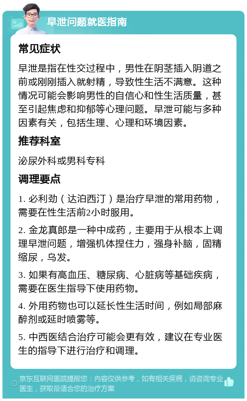 早泄问题就医指南 常见症状 早泄是指在性交过程中，男性在阴茎插入阴道之前或刚刚插入就射精，导致性生活不满意。这种情况可能会影响男性的自信心和性生活质量，甚至引起焦虑和抑郁等心理问题。早泄可能与多种因素有关，包括生理、心理和环境因素。 推荐科室 泌尿外科或男科专科 调理要点 1. 必利劲（达泊西汀）是治疗早泄的常用药物，需要在性生活前2小时服用。 2. 金龙真郎是一种中成药，主要用于从根本上调理早泄问题，增强机体捏住力，强身补脑，固精缩尿，乌发。 3. 如果有高血压、糖尿病、心脏病等基础疾病，需要在医生指导下使用药物。 4. 外用药物也可以延长性生活时间，例如局部麻醉剂或延时喷雾等。 5. 中西医结合治疗可能会更有效，建议在专业医生的指导下进行治疗和调理。