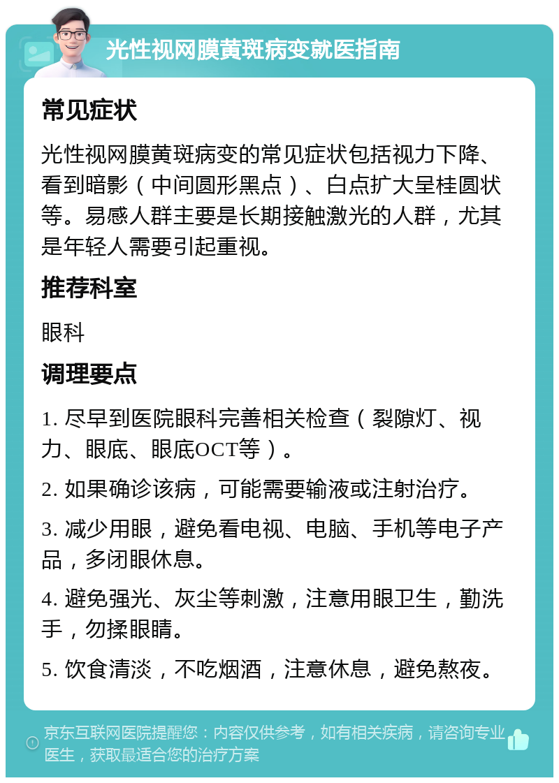 光性视网膜黄斑病变就医指南 常见症状 光性视网膜黄斑病变的常见症状包括视力下降、看到暗影（中间圆形黑点）、白点扩大呈桂圆状等。易感人群主要是长期接触激光的人群，尤其是年轻人需要引起重视。 推荐科室 眼科 调理要点 1. 尽早到医院眼科完善相关检查（裂隙灯、视力、眼底、眼底OCT等）。 2. 如果确诊该病，可能需要输液或注射治疗。 3. 减少用眼，避免看电视、电脑、手机等电子产品，多闭眼休息。 4. 避免强光、灰尘等刺激，注意用眼卫生，勤洗手，勿揉眼睛。 5. 饮食清淡，不吃烟酒，注意休息，避免熬夜。