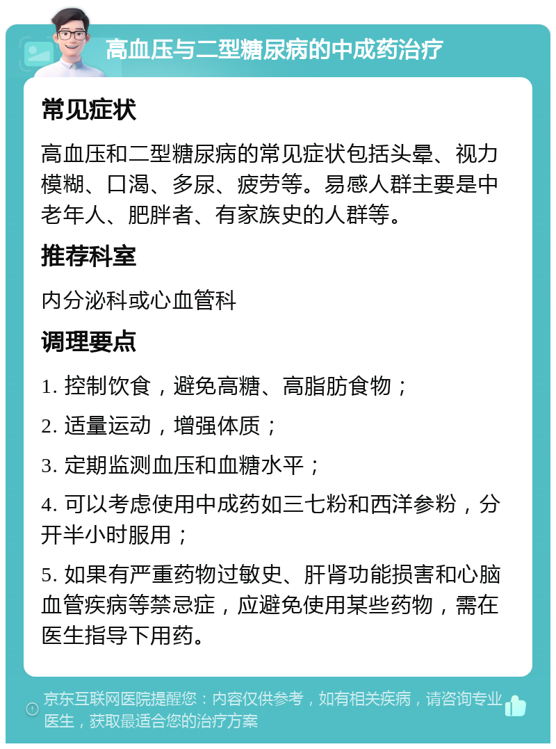 高血压与二型糖尿病的中成药治疗 常见症状 高血压和二型糖尿病的常见症状包括头晕、视力模糊、口渴、多尿、疲劳等。易感人群主要是中老年人、肥胖者、有家族史的人群等。 推荐科室 内分泌科或心血管科 调理要点 1. 控制饮食，避免高糖、高脂肪食物； 2. 适量运动，增强体质； 3. 定期监测血压和血糖水平； 4. 可以考虑使用中成药如三七粉和西洋参粉，分开半小时服用； 5. 如果有严重药物过敏史、肝肾功能损害和心脑血管疾病等禁忌症，应避免使用某些药物，需在医生指导下用药。