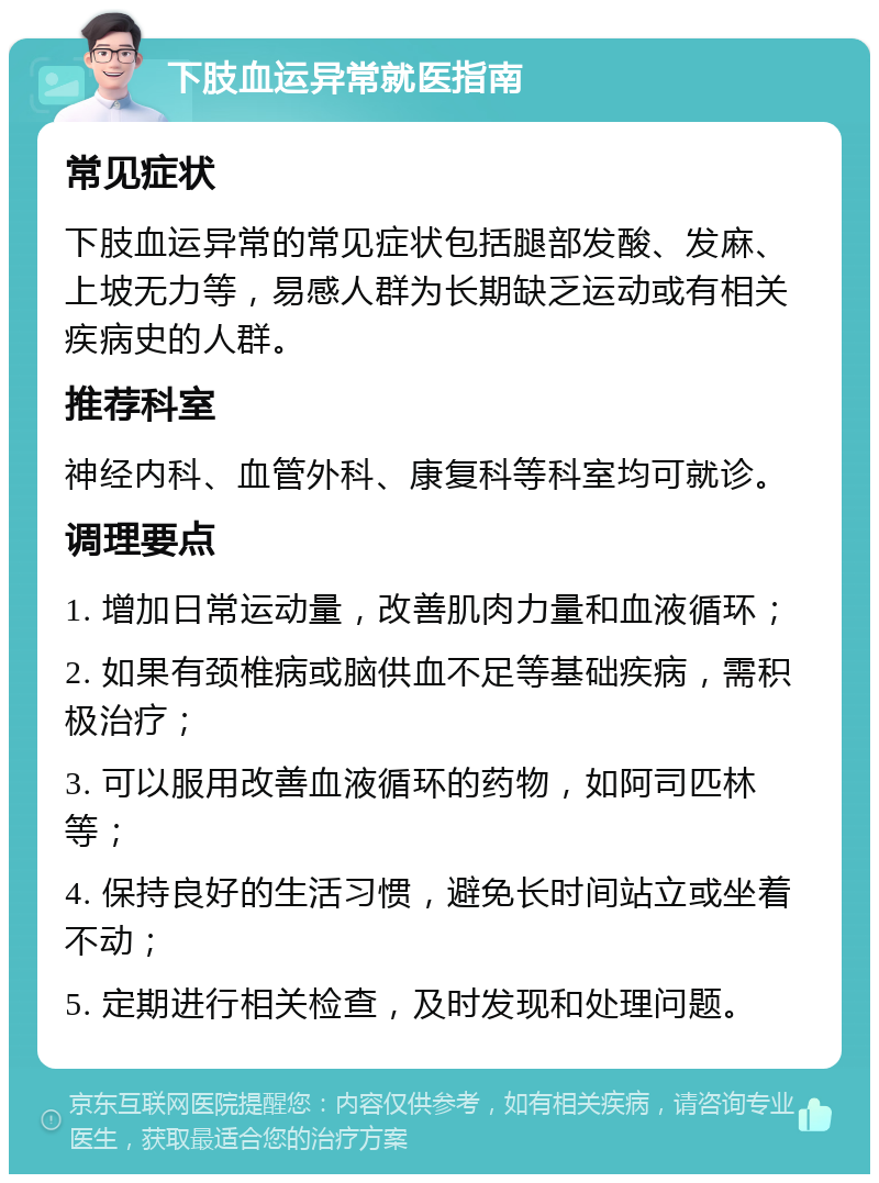 下肢血运异常就医指南 常见症状 下肢血运异常的常见症状包括腿部发酸、发麻、上坡无力等，易感人群为长期缺乏运动或有相关疾病史的人群。 推荐科室 神经内科、血管外科、康复科等科室均可就诊。 调理要点 1. 增加日常运动量，改善肌肉力量和血液循环； 2. 如果有颈椎病或脑供血不足等基础疾病，需积极治疗； 3. 可以服用改善血液循环的药物，如阿司匹林等； 4. 保持良好的生活习惯，避免长时间站立或坐着不动； 5. 定期进行相关检查，及时发现和处理问题。