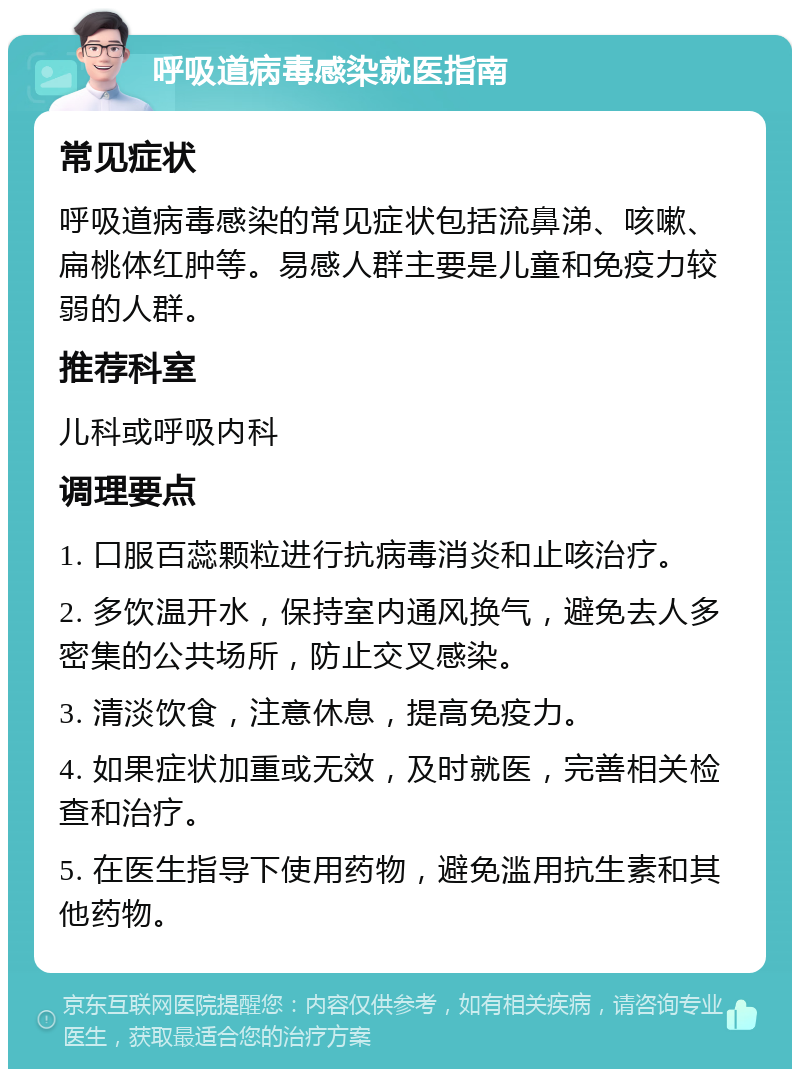 呼吸道病毒感染就医指南 常见症状 呼吸道病毒感染的常见症状包括流鼻涕、咳嗽、扁桃体红肿等。易感人群主要是儿童和免疫力较弱的人群。 推荐科室 儿科或呼吸内科 调理要点 1. 口服百蕊颗粒进行抗病毒消炎和止咳治疗。 2. 多饮温开水，保持室内通风换气，避免去人多密集的公共场所，防止交叉感染。 3. 清淡饮食，注意休息，提高免疫力。 4. 如果症状加重或无效，及时就医，完善相关检查和治疗。 5. 在医生指导下使用药物，避免滥用抗生素和其他药物。