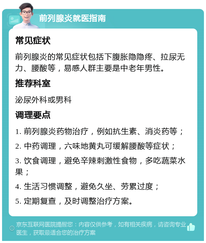 前列腺炎就医指南 常见症状 前列腺炎的常见症状包括下腹胀隐隐疼、拉尿无力、腰酸等，易感人群主要是中老年男性。 推荐科室 泌尿外科或男科 调理要点 1. 前列腺炎药物治疗，例如抗生素、消炎药等； 2. 中药调理，六味地黄丸可缓解腰酸等症状； 3. 饮食调理，避免辛辣刺激性食物，多吃蔬菜水果； 4. 生活习惯调整，避免久坐、劳累过度； 5. 定期复查，及时调整治疗方案。