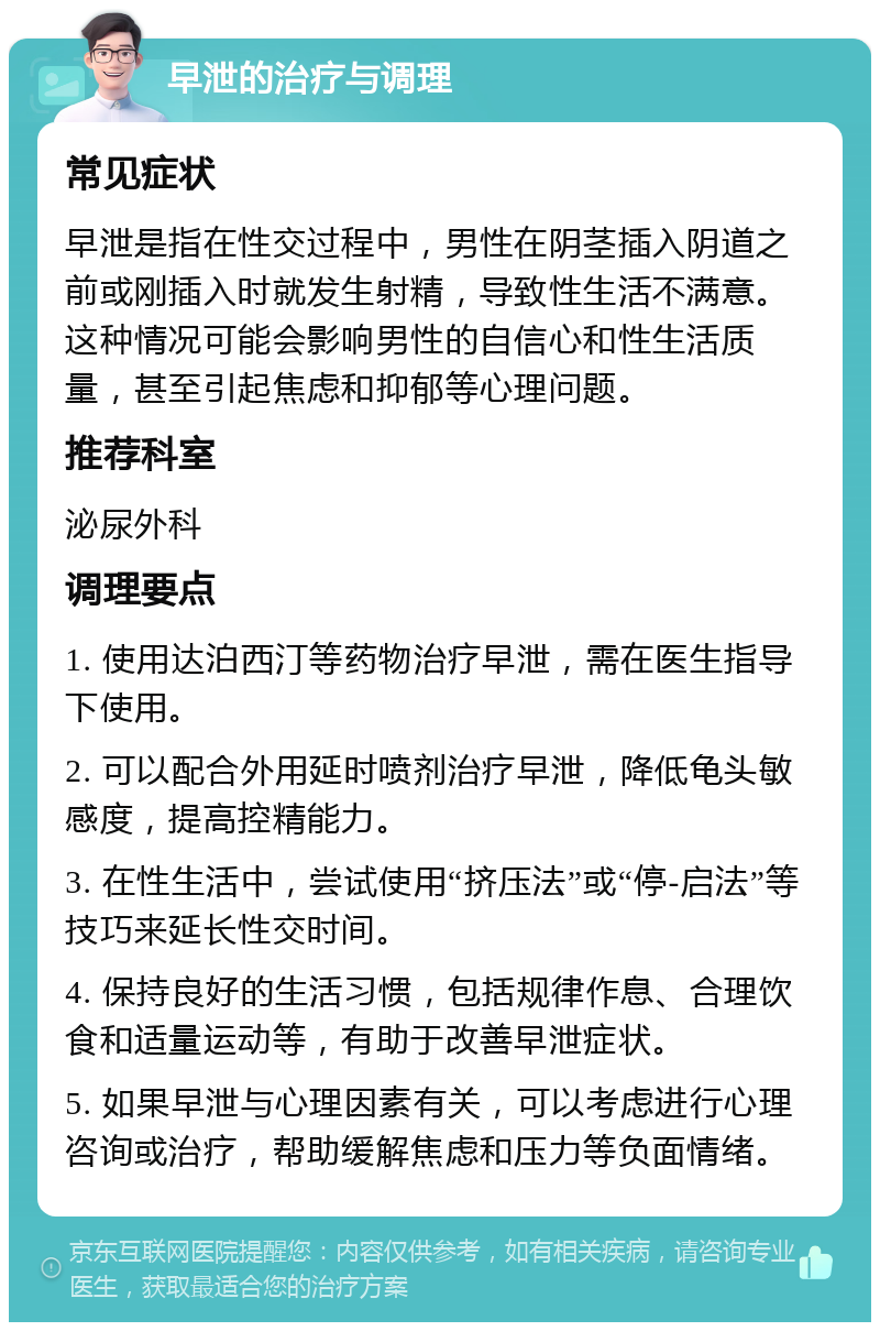 早泄的治疗与调理 常见症状 早泄是指在性交过程中，男性在阴茎插入阴道之前或刚插入时就发生射精，导致性生活不满意。这种情况可能会影响男性的自信心和性生活质量，甚至引起焦虑和抑郁等心理问题。 推荐科室 泌尿外科 调理要点 1. 使用达泊西汀等药物治疗早泄，需在医生指导下使用。 2. 可以配合外用延时喷剂治疗早泄，降低龟头敏感度，提高控精能力。 3. 在性生活中，尝试使用“挤压法”或“停-启法”等技巧来延长性交时间。 4. 保持良好的生活习惯，包括规律作息、合理饮食和适量运动等，有助于改善早泄症状。 5. 如果早泄与心理因素有关，可以考虑进行心理咨询或治疗，帮助缓解焦虑和压力等负面情绪。