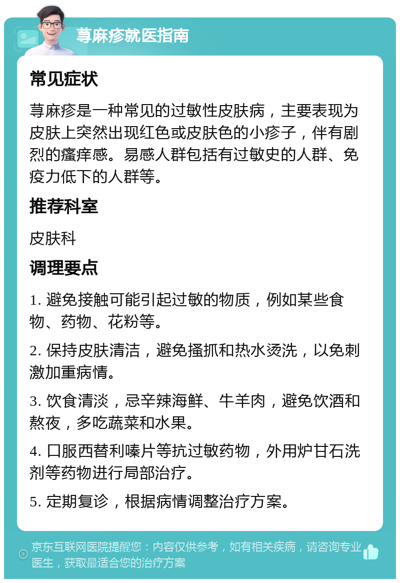 荨麻疹就医指南 常见症状 荨麻疹是一种常见的过敏性皮肤病，主要表现为皮肤上突然出现红色或皮肤色的小疹子，伴有剧烈的瘙痒感。易感人群包括有过敏史的人群、免疫力低下的人群等。 推荐科室 皮肤科 调理要点 1. 避免接触可能引起过敏的物质，例如某些食物、药物、花粉等。 2. 保持皮肤清洁，避免搔抓和热水烫洗，以免刺激加重病情。 3. 饮食清淡，忌辛辣海鲜、牛羊肉，避免饮酒和熬夜，多吃蔬菜和水果。 4. 口服西替利嗪片等抗过敏药物，外用炉甘石洗剂等药物进行局部治疗。 5. 定期复诊，根据病情调整治疗方案。