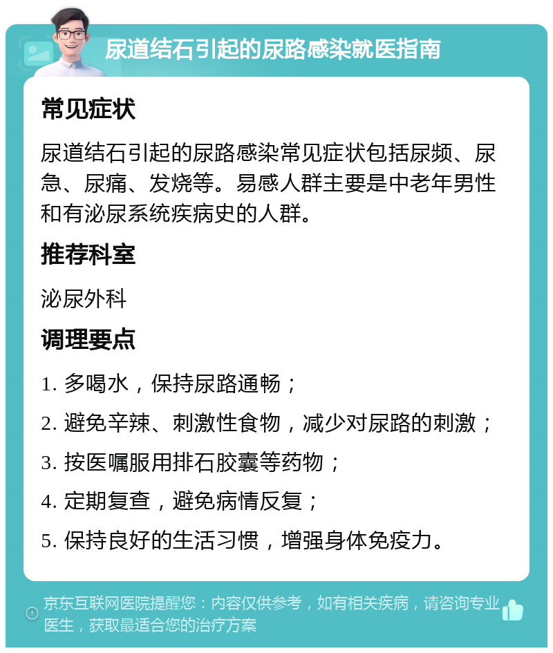 尿道结石引起的尿路感染就医指南 常见症状 尿道结石引起的尿路感染常见症状包括尿频、尿急、尿痛、发烧等。易感人群主要是中老年男性和有泌尿系统疾病史的人群。 推荐科室 泌尿外科 调理要点 1. 多喝水，保持尿路通畅； 2. 避免辛辣、刺激性食物，减少对尿路的刺激； 3. 按医嘱服用排石胶囊等药物； 4. 定期复查，避免病情反复； 5. 保持良好的生活习惯，增强身体免疫力。