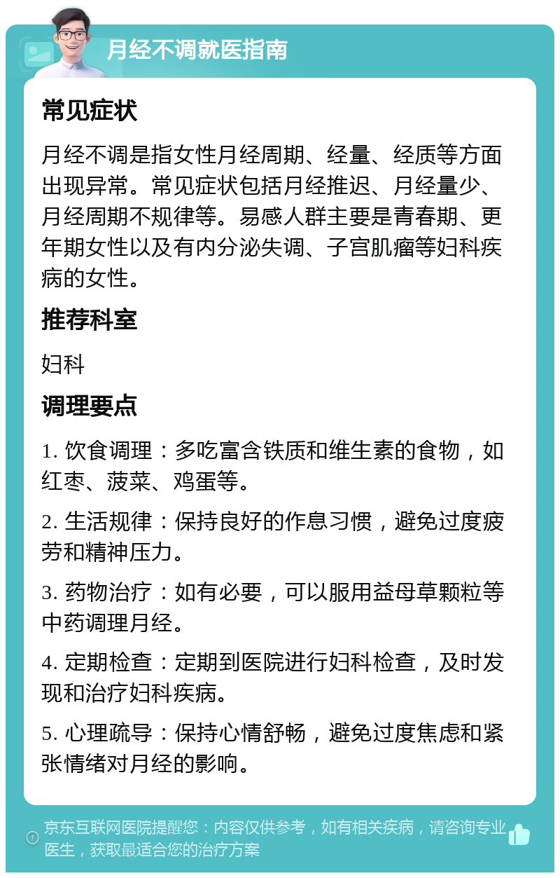 月经不调就医指南 常见症状 月经不调是指女性月经周期、经量、经质等方面出现异常。常见症状包括月经推迟、月经量少、月经周期不规律等。易感人群主要是青春期、更年期女性以及有内分泌失调、子宫肌瘤等妇科疾病的女性。 推荐科室 妇科 调理要点 1. 饮食调理：多吃富含铁质和维生素的食物，如红枣、菠菜、鸡蛋等。 2. 生活规律：保持良好的作息习惯，避免过度疲劳和精神压力。 3. 药物治疗：如有必要，可以服用益母草颗粒等中药调理月经。 4. 定期检查：定期到医院进行妇科检查，及时发现和治疗妇科疾病。 5. 心理疏导：保持心情舒畅，避免过度焦虑和紧张情绪对月经的影响。