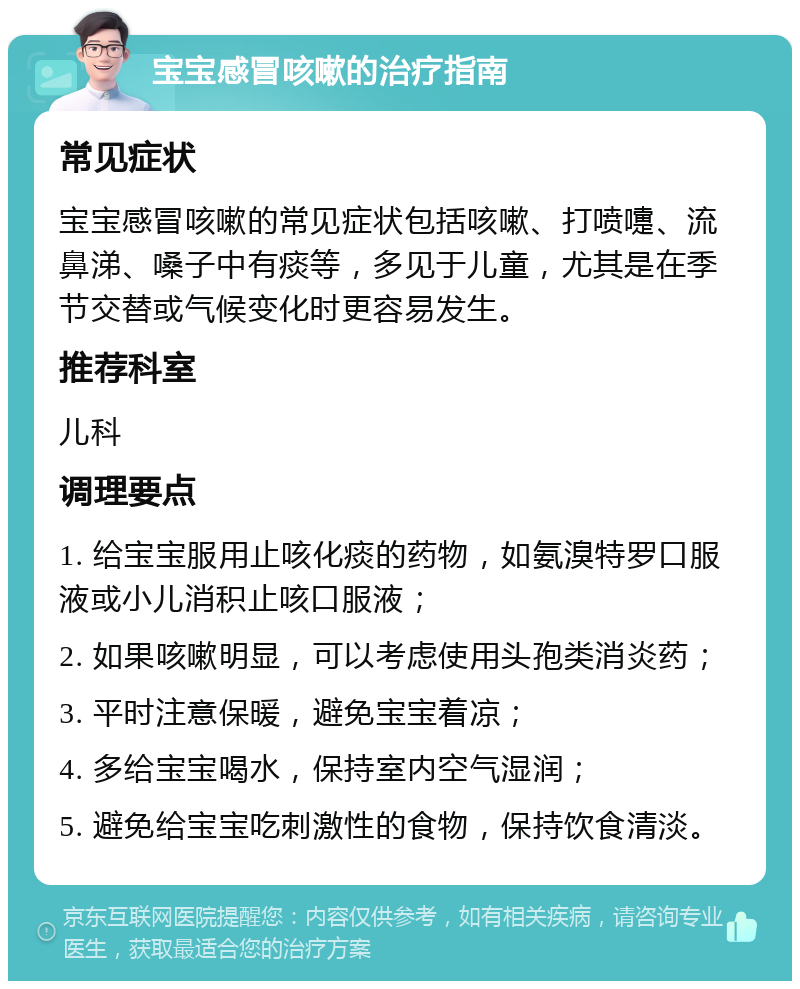 宝宝感冒咳嗽的治疗指南 常见症状 宝宝感冒咳嗽的常见症状包括咳嗽、打喷嚏、流鼻涕、嗓子中有痰等，多见于儿童，尤其是在季节交替或气候变化时更容易发生。 推荐科室 儿科 调理要点 1. 给宝宝服用止咳化痰的药物，如氨溴特罗口服液或小儿消积止咳口服液； 2. 如果咳嗽明显，可以考虑使用头孢类消炎药； 3. 平时注意保暖，避免宝宝着凉； 4. 多给宝宝喝水，保持室内空气湿润； 5. 避免给宝宝吃刺激性的食物，保持饮食清淡。