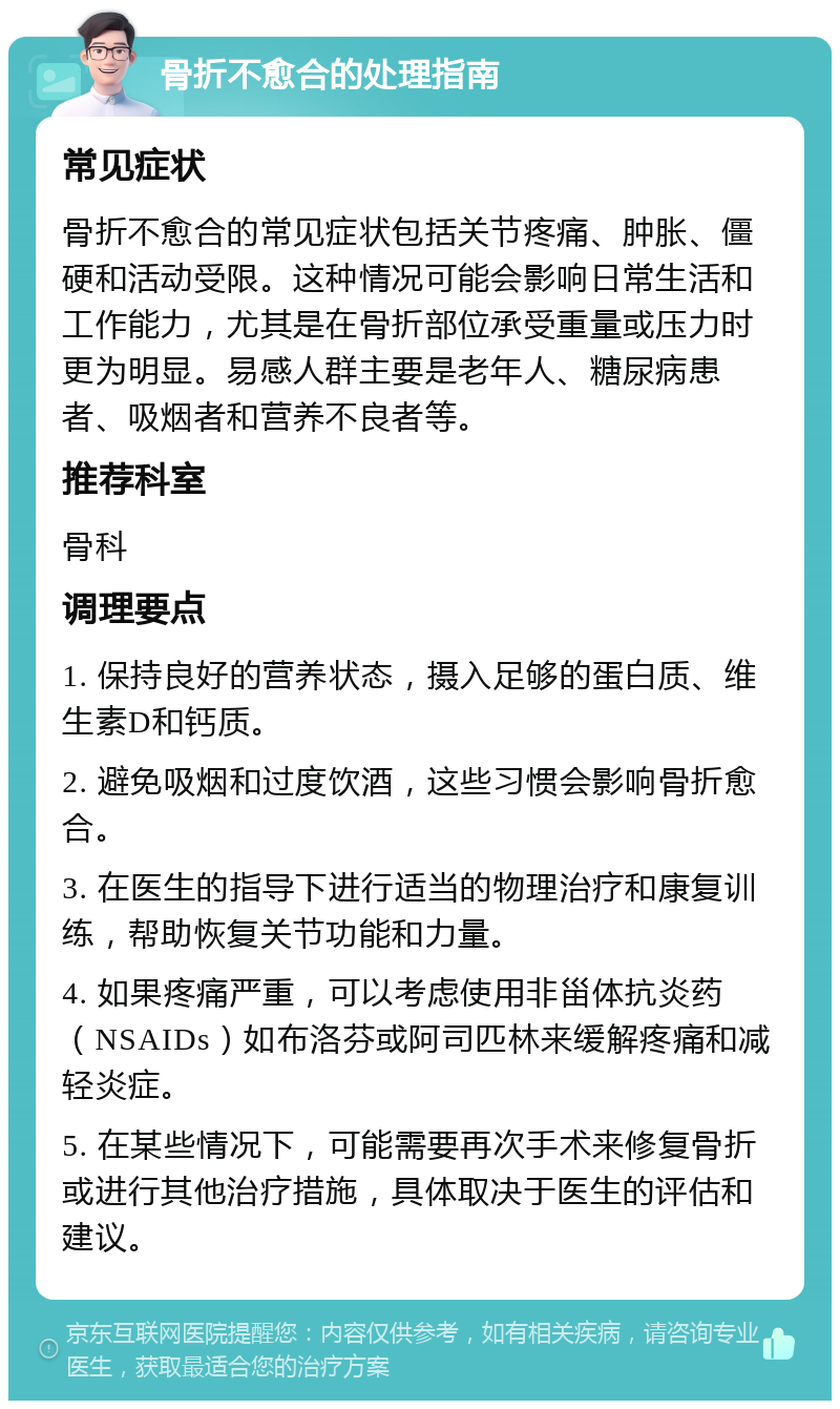 骨折不愈合的处理指南 常见症状 骨折不愈合的常见症状包括关节疼痛、肿胀、僵硬和活动受限。这种情况可能会影响日常生活和工作能力，尤其是在骨折部位承受重量或压力时更为明显。易感人群主要是老年人、糖尿病患者、吸烟者和营养不良者等。 推荐科室 骨科 调理要点 1. 保持良好的营养状态，摄入足够的蛋白质、维生素D和钙质。 2. 避免吸烟和过度饮酒，这些习惯会影响骨折愈合。 3. 在医生的指导下进行适当的物理治疗和康复训练，帮助恢复关节功能和力量。 4. 如果疼痛严重，可以考虑使用非甾体抗炎药（NSAIDs）如布洛芬或阿司匹林来缓解疼痛和减轻炎症。 5. 在某些情况下，可能需要再次手术来修复骨折或进行其他治疗措施，具体取决于医生的评估和建议。