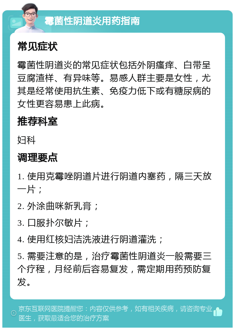 霉菌性阴道炎用药指南 常见症状 霉菌性阴道炎的常见症状包括外阴瘙痒、白带呈豆腐渣样、有异味等。易感人群主要是女性，尤其是经常使用抗生素、免疫力低下或有糖尿病的女性更容易患上此病。 推荐科室 妇科 调理要点 1. 使用克霉唑阴道片进行阴道内塞药，隔三天放一片； 2. 外涂曲咪新乳膏； 3. 口服扑尔敏片； 4. 使用红核妇洁洗液进行阴道灌洗； 5. 需要注意的是，治疗霉菌性阴道炎一般需要三个疗程，月经前后容易复发，需定期用药预防复发。