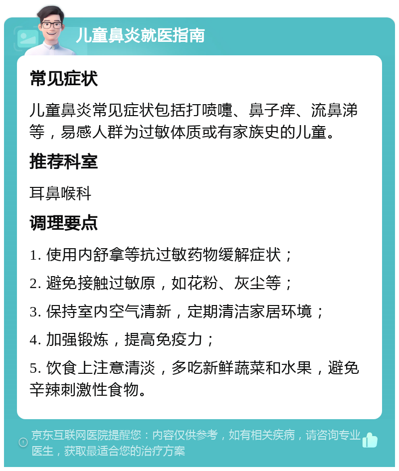 儿童鼻炎就医指南 常见症状 儿童鼻炎常见症状包括打喷嚏、鼻子痒、流鼻涕等，易感人群为过敏体质或有家族史的儿童。 推荐科室 耳鼻喉科 调理要点 1. 使用内舒拿等抗过敏药物缓解症状； 2. 避免接触过敏原，如花粉、灰尘等； 3. 保持室内空气清新，定期清洁家居环境； 4. 加强锻炼，提高免疫力； 5. 饮食上注意清淡，多吃新鲜蔬菜和水果，避免辛辣刺激性食物。