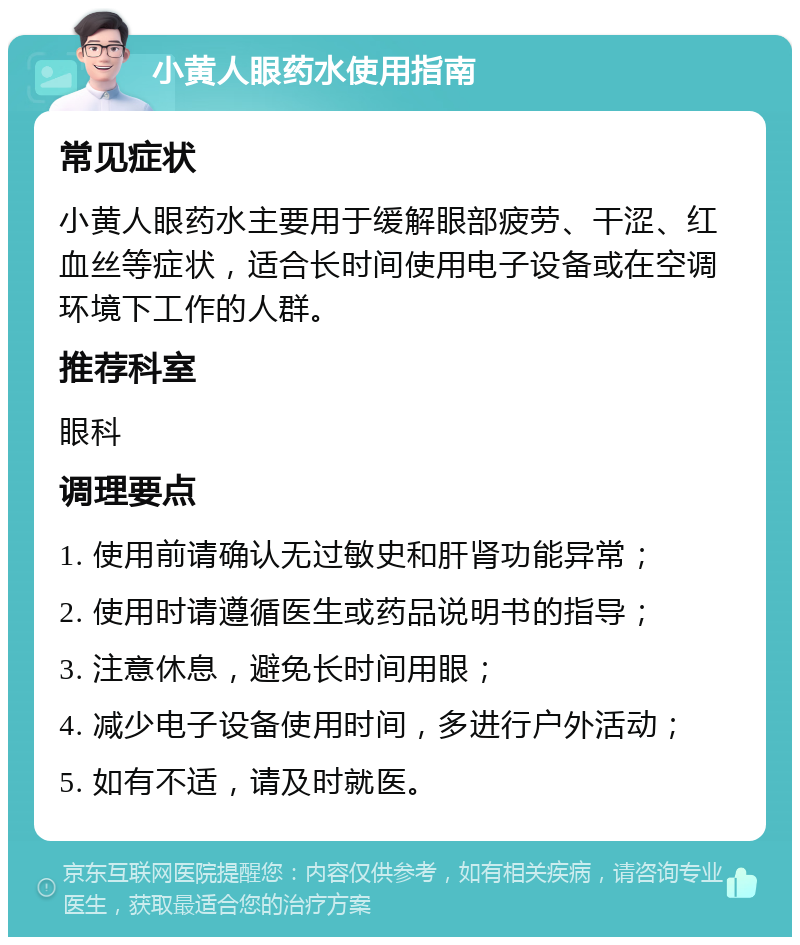 小黄人眼药水使用指南 常见症状 小黄人眼药水主要用于缓解眼部疲劳、干涩、红血丝等症状，适合长时间使用电子设备或在空调环境下工作的人群。 推荐科室 眼科 调理要点 1. 使用前请确认无过敏史和肝肾功能异常； 2. 使用时请遵循医生或药品说明书的指导； 3. 注意休息，避免长时间用眼； 4. 减少电子设备使用时间，多进行户外活动； 5. 如有不适，请及时就医。