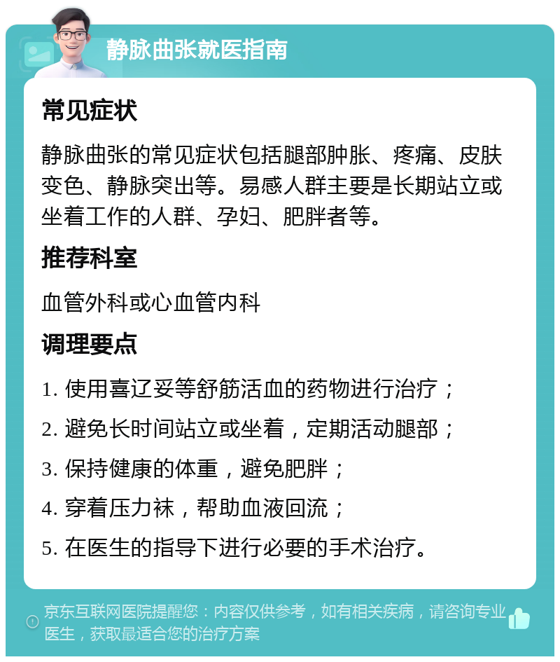 静脉曲张就医指南 常见症状 静脉曲张的常见症状包括腿部肿胀、疼痛、皮肤变色、静脉突出等。易感人群主要是长期站立或坐着工作的人群、孕妇、肥胖者等。 推荐科室 血管外科或心血管内科 调理要点 1. 使用喜辽妥等舒筋活血的药物进行治疗； 2. 避免长时间站立或坐着，定期活动腿部； 3. 保持健康的体重，避免肥胖； 4. 穿着压力袜，帮助血液回流； 5. 在医生的指导下进行必要的手术治疗。