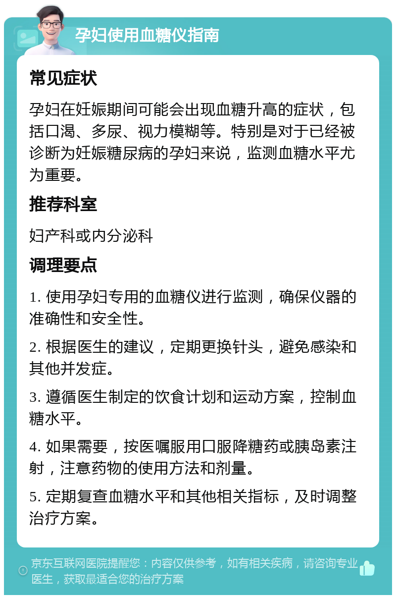 孕妇使用血糖仪指南 常见症状 孕妇在妊娠期间可能会出现血糖升高的症状，包括口渴、多尿、视力模糊等。特别是对于已经被诊断为妊娠糖尿病的孕妇来说，监测血糖水平尤为重要。 推荐科室 妇产科或内分泌科 调理要点 1. 使用孕妇专用的血糖仪进行监测，确保仪器的准确性和安全性。 2. 根据医生的建议，定期更换针头，避免感染和其他并发症。 3. 遵循医生制定的饮食计划和运动方案，控制血糖水平。 4. 如果需要，按医嘱服用口服降糖药或胰岛素注射，注意药物的使用方法和剂量。 5. 定期复查血糖水平和其他相关指标，及时调整治疗方案。