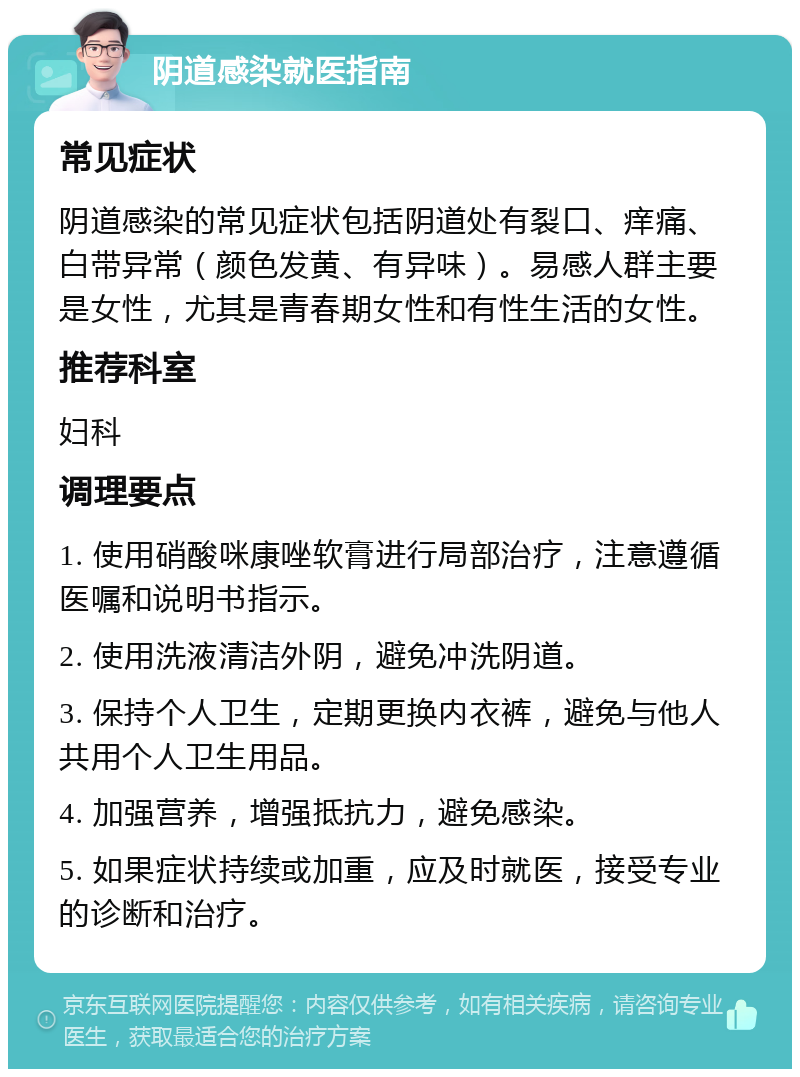 阴道感染就医指南 常见症状 阴道感染的常见症状包括阴道处有裂口、痒痛、白带异常（颜色发黄、有异味）。易感人群主要是女性，尤其是青春期女性和有性生活的女性。 推荐科室 妇科 调理要点 1. 使用硝酸咪康唑软膏进行局部治疗，注意遵循医嘱和说明书指示。 2. 使用洗液清洁外阴，避免冲洗阴道。 3. 保持个人卫生，定期更换内衣裤，避免与他人共用个人卫生用品。 4. 加强营养，增强抵抗力，避免感染。 5. 如果症状持续或加重，应及时就医，接受专业的诊断和治疗。