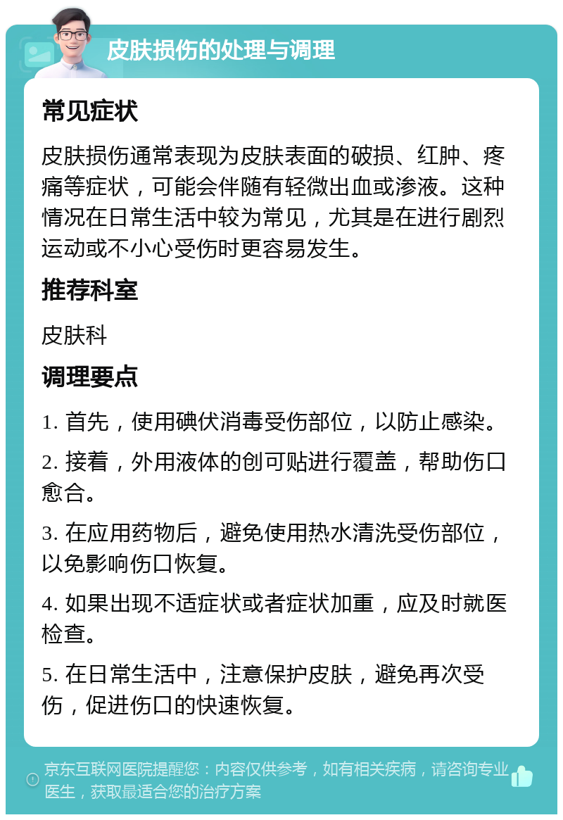 皮肤损伤的处理与调理 常见症状 皮肤损伤通常表现为皮肤表面的破损、红肿、疼痛等症状，可能会伴随有轻微出血或渗液。这种情况在日常生活中较为常见，尤其是在进行剧烈运动或不小心受伤时更容易发生。 推荐科室 皮肤科 调理要点 1. 首先，使用碘伏消毒受伤部位，以防止感染。 2. 接着，外用液体的创可贴进行覆盖，帮助伤口愈合。 3. 在应用药物后，避免使用热水清洗受伤部位，以免影响伤口恢复。 4. 如果出现不适症状或者症状加重，应及时就医检查。 5. 在日常生活中，注意保护皮肤，避免再次受伤，促进伤口的快速恢复。