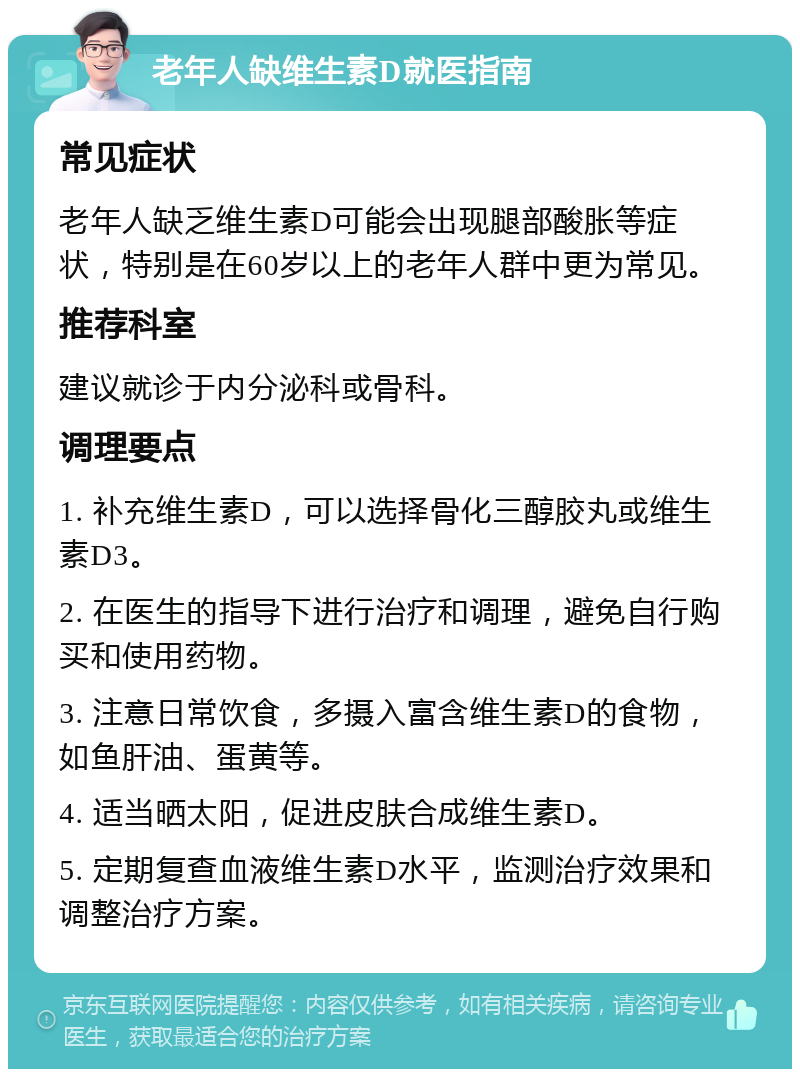 老年人缺维生素D就医指南 常见症状 老年人缺乏维生素D可能会出现腿部酸胀等症状，特别是在60岁以上的老年人群中更为常见。 推荐科室 建议就诊于内分泌科或骨科。 调理要点 1. 补充维生素D，可以选择骨化三醇胶丸或维生素D3。 2. 在医生的指导下进行治疗和调理，避免自行购买和使用药物。 3. 注意日常饮食，多摄入富含维生素D的食物，如鱼肝油、蛋黄等。 4. 适当晒太阳，促进皮肤合成维生素D。 5. 定期复查血液维生素D水平，监测治疗效果和调整治疗方案。