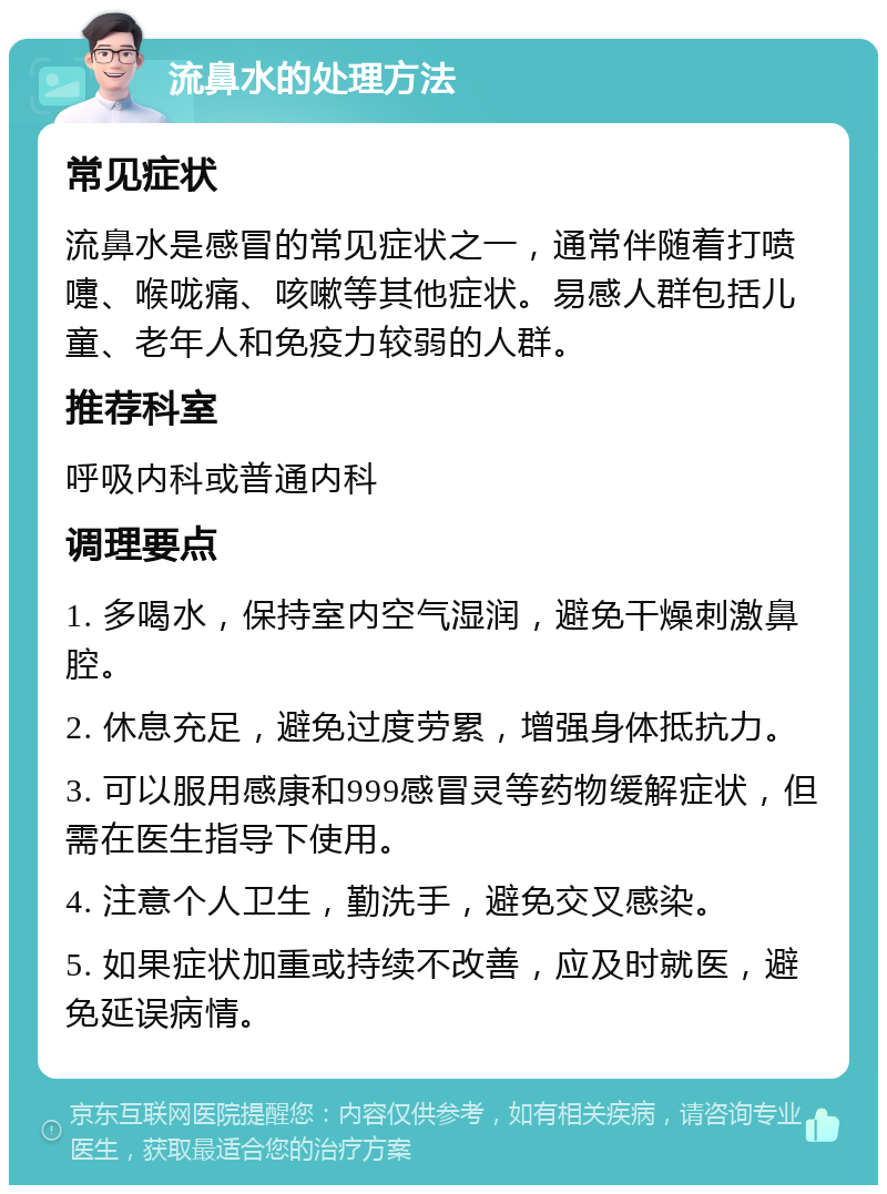 流鼻水的处理方法 常见症状 流鼻水是感冒的常见症状之一，通常伴随着打喷嚏、喉咙痛、咳嗽等其他症状。易感人群包括儿童、老年人和免疫力较弱的人群。 推荐科室 呼吸内科或普通内科 调理要点 1. 多喝水，保持室内空气湿润，避免干燥刺激鼻腔。 2. 休息充足，避免过度劳累，增强身体抵抗力。 3. 可以服用感康和999感冒灵等药物缓解症状，但需在医生指导下使用。 4. 注意个人卫生，勤洗手，避免交叉感染。 5. 如果症状加重或持续不改善，应及时就医，避免延误病情。