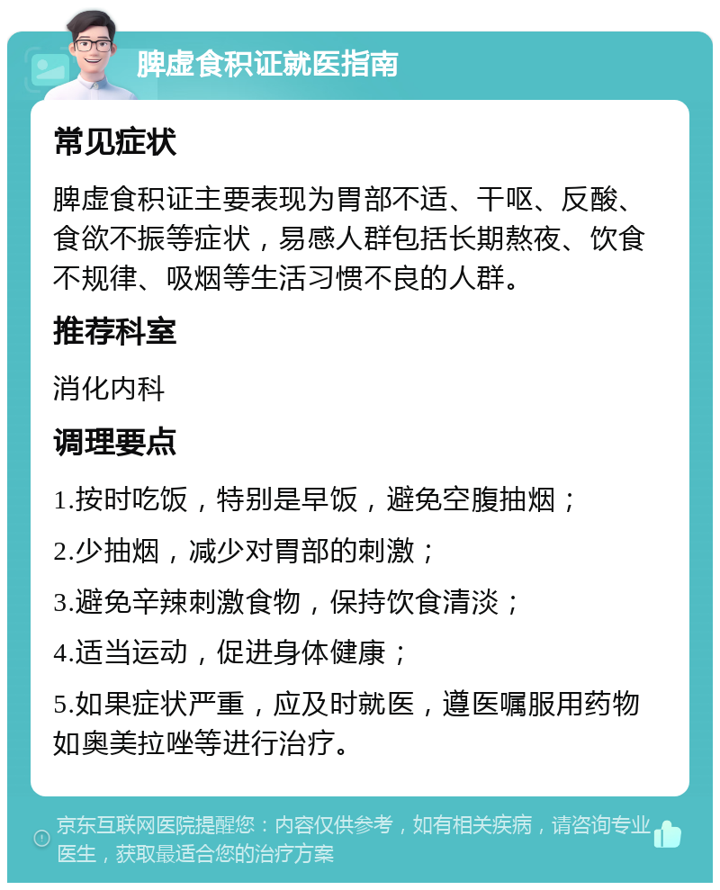 脾虚食积证就医指南 常见症状 脾虚食积证主要表现为胃部不适、干呕、反酸、食欲不振等症状，易感人群包括长期熬夜、饮食不规律、吸烟等生活习惯不良的人群。 推荐科室 消化内科 调理要点 1.按时吃饭，特别是早饭，避免空腹抽烟； 2.少抽烟，减少对胃部的刺激； 3.避免辛辣刺激食物，保持饮食清淡； 4.适当运动，促进身体健康； 5.如果症状严重，应及时就医，遵医嘱服用药物如奥美拉唑等进行治疗。