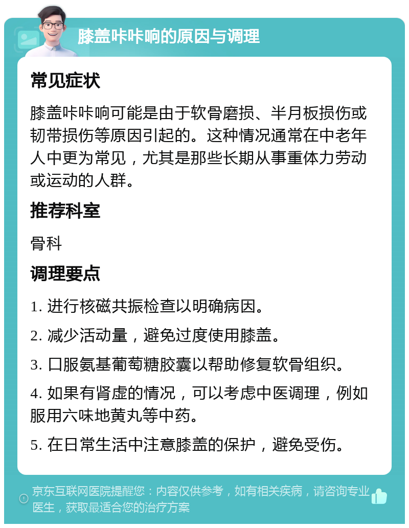 膝盖咔咔响的原因与调理 常见症状 膝盖咔咔响可能是由于软骨磨损、半月板损伤或韧带损伤等原因引起的。这种情况通常在中老年人中更为常见，尤其是那些长期从事重体力劳动或运动的人群。 推荐科室 骨科 调理要点 1. 进行核磁共振检查以明确病因。 2. 减少活动量，避免过度使用膝盖。 3. 口服氨基葡萄糖胶囊以帮助修复软骨组织。 4. 如果有肾虚的情况，可以考虑中医调理，例如服用六味地黄丸等中药。 5. 在日常生活中注意膝盖的保护，避免受伤。