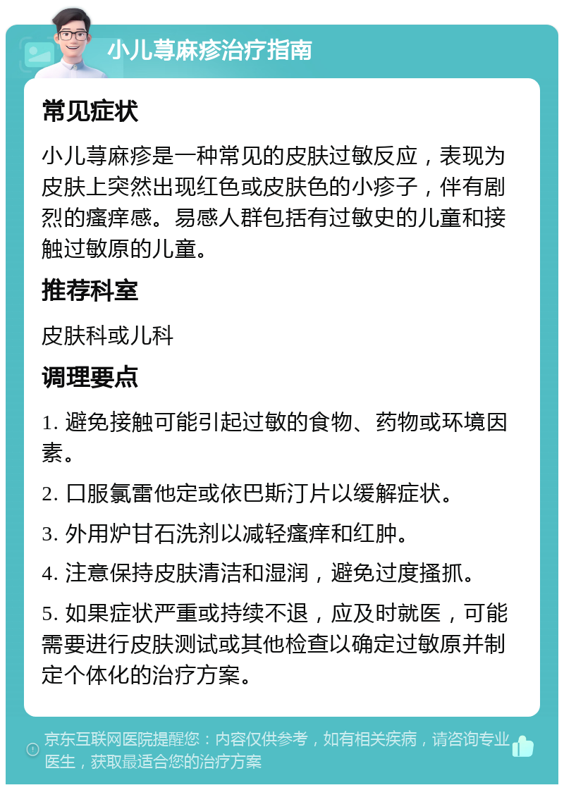 小儿荨麻疹治疗指南 常见症状 小儿荨麻疹是一种常见的皮肤过敏反应，表现为皮肤上突然出现红色或皮肤色的小疹子，伴有剧烈的瘙痒感。易感人群包括有过敏史的儿童和接触过敏原的儿童。 推荐科室 皮肤科或儿科 调理要点 1. 避免接触可能引起过敏的食物、药物或环境因素。 2. 口服氯雷他定或依巴斯汀片以缓解症状。 3. 外用炉甘石洗剂以减轻瘙痒和红肿。 4. 注意保持皮肤清洁和湿润，避免过度搔抓。 5. 如果症状严重或持续不退，应及时就医，可能需要进行皮肤测试或其他检查以确定过敏原并制定个体化的治疗方案。