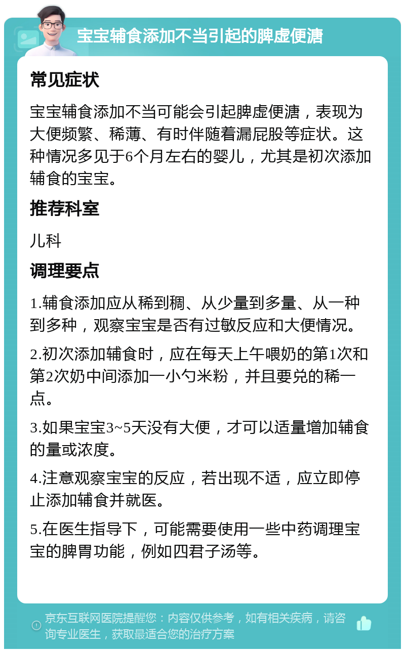 宝宝辅食添加不当引起的脾虚便溏 常见症状 宝宝辅食添加不当可能会引起脾虚便溏，表现为大便频繁、稀薄、有时伴随着漏屁股等症状。这种情况多见于6个月左右的婴儿，尤其是初次添加辅食的宝宝。 推荐科室 儿科 调理要点 1.辅食添加应从稀到稠、从少量到多量、从一种到多种，观察宝宝是否有过敏反应和大便情况。 2.初次添加辅食时，应在每天上午喂奶的第1次和第2次奶中间添加一小勺米粉，并且要兑的稀一点。 3.如果宝宝3~5天没有大便，才可以适量增加辅食的量或浓度。 4.注意观察宝宝的反应，若出现不适，应立即停止添加辅食并就医。 5.在医生指导下，可能需要使用一些中药调理宝宝的脾胃功能，例如四君子汤等。