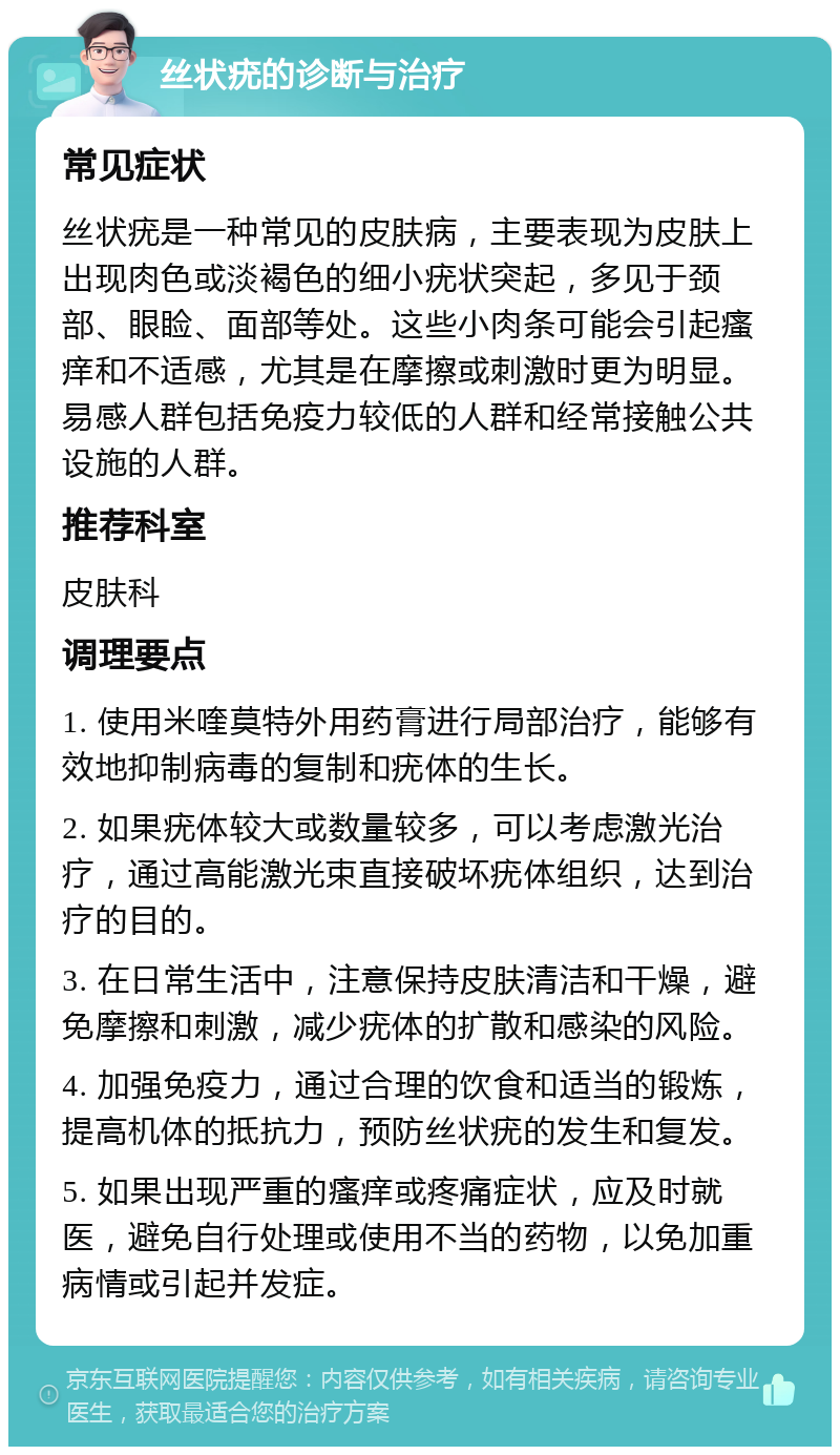 丝状疣的诊断与治疗 常见症状 丝状疣是一种常见的皮肤病，主要表现为皮肤上出现肉色或淡褐色的细小疣状突起，多见于颈部、眼睑、面部等处。这些小肉条可能会引起瘙痒和不适感，尤其是在摩擦或刺激时更为明显。易感人群包括免疫力较低的人群和经常接触公共设施的人群。 推荐科室 皮肤科 调理要点 1. 使用米喹莫特外用药膏进行局部治疗，能够有效地抑制病毒的复制和疣体的生长。 2. 如果疣体较大或数量较多，可以考虑激光治疗，通过高能激光束直接破坏疣体组织，达到治疗的目的。 3. 在日常生活中，注意保持皮肤清洁和干燥，避免摩擦和刺激，减少疣体的扩散和感染的风险。 4. 加强免疫力，通过合理的饮食和适当的锻炼，提高机体的抵抗力，预防丝状疣的发生和复发。 5. 如果出现严重的瘙痒或疼痛症状，应及时就医，避免自行处理或使用不当的药物，以免加重病情或引起并发症。