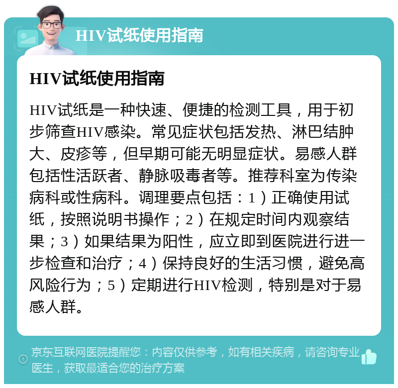 HIV试纸使用指南 HIV试纸使用指南 HIV试纸是一种快速、便捷的检测工具，用于初步筛查HIV感染。常见症状包括发热、淋巴结肿大、皮疹等，但早期可能无明显症状。易感人群包括性活跃者、静脉吸毒者等。推荐科室为传染病科或性病科。调理要点包括：1）正确使用试纸，按照说明书操作；2）在规定时间内观察结果；3）如果结果为阳性，应立即到医院进行进一步检查和治疗；4）保持良好的生活习惯，避免高风险行为；5）定期进行HIV检测，特别是对于易感人群。