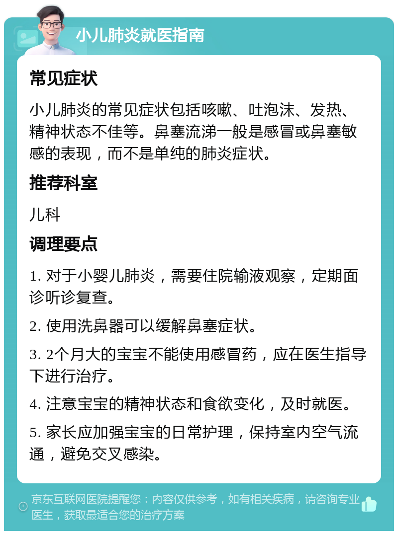 小儿肺炎就医指南 常见症状 小儿肺炎的常见症状包括咳嗽、吐泡沫、发热、精神状态不佳等。鼻塞流涕一般是感冒或鼻塞敏感的表现，而不是单纯的肺炎症状。 推荐科室 儿科 调理要点 1. 对于小婴儿肺炎，需要住院输液观察，定期面诊听诊复查。 2. 使用洗鼻器可以缓解鼻塞症状。 3. 2个月大的宝宝不能使用感冒药，应在医生指导下进行治疗。 4. 注意宝宝的精神状态和食欲变化，及时就医。 5. 家长应加强宝宝的日常护理，保持室内空气流通，避免交叉感染。