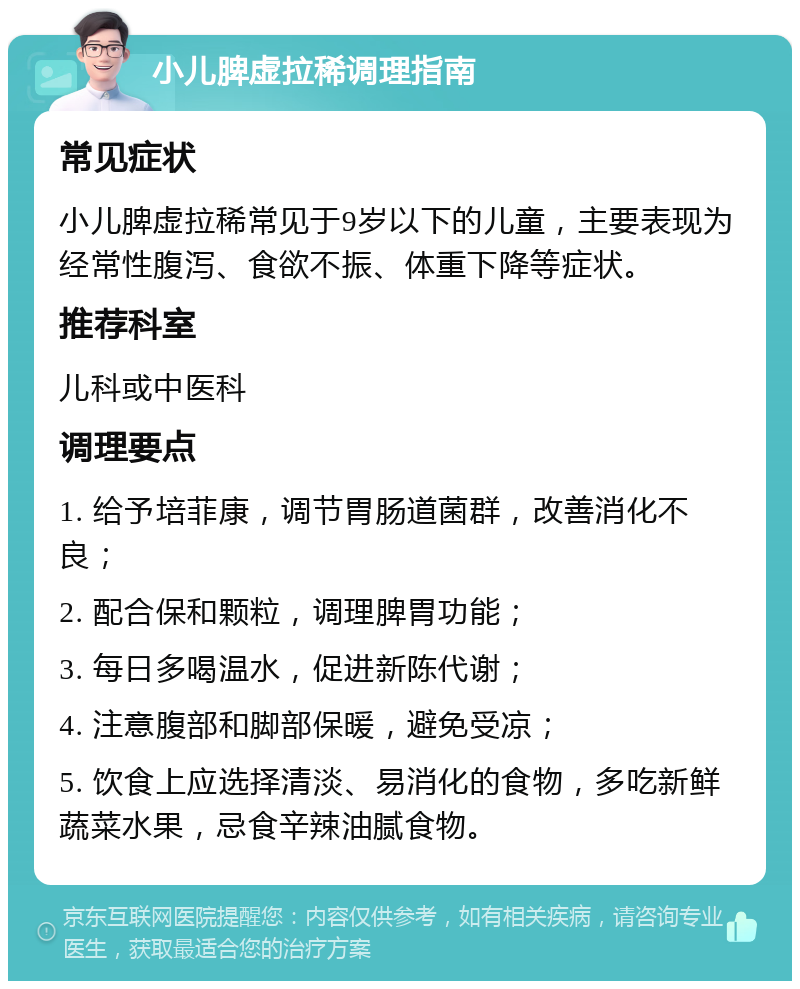 小儿脾虚拉稀调理指南 常见症状 小儿脾虚拉稀常见于9岁以下的儿童，主要表现为经常性腹泻、食欲不振、体重下降等症状。 推荐科室 儿科或中医科 调理要点 1. 给予培菲康，调节胃肠道菌群，改善消化不良； 2. 配合保和颗粒，调理脾胃功能； 3. 每日多喝温水，促进新陈代谢； 4. 注意腹部和脚部保暖，避免受凉； 5. 饮食上应选择清淡、易消化的食物，多吃新鲜蔬菜水果，忌食辛辣油腻食物。