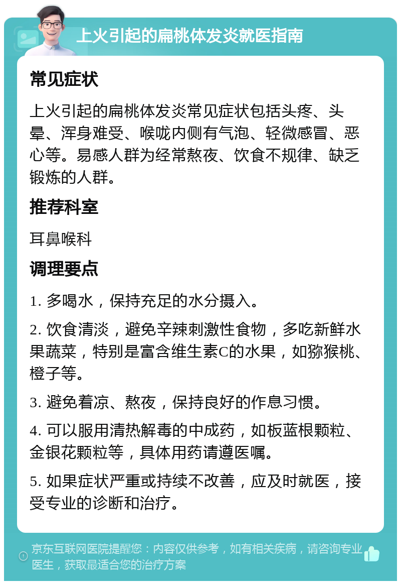 上火引起的扁桃体发炎就医指南 常见症状 上火引起的扁桃体发炎常见症状包括头疼、头晕、浑身难受、喉咙内侧有气泡、轻微感冒、恶心等。易感人群为经常熬夜、饮食不规律、缺乏锻炼的人群。 推荐科室 耳鼻喉科 调理要点 1. 多喝水，保持充足的水分摄入。 2. 饮食清淡，避免辛辣刺激性食物，多吃新鲜水果蔬菜，特别是富含维生素C的水果，如猕猴桃、橙子等。 3. 避免着凉、熬夜，保持良好的作息习惯。 4. 可以服用清热解毒的中成药，如板蓝根颗粒、金银花颗粒等，具体用药请遵医嘱。 5. 如果症状严重或持续不改善，应及时就医，接受专业的诊断和治疗。