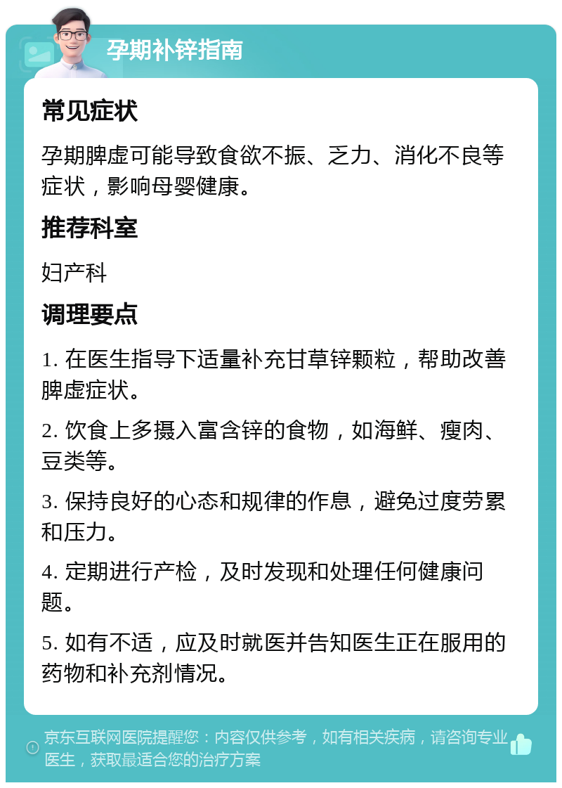 孕期补锌指南 常见症状 孕期脾虚可能导致食欲不振、乏力、消化不良等症状，影响母婴健康。 推荐科室 妇产科 调理要点 1. 在医生指导下适量补充甘草锌颗粒，帮助改善脾虚症状。 2. 饮食上多摄入富含锌的食物，如海鲜、瘦肉、豆类等。 3. 保持良好的心态和规律的作息，避免过度劳累和压力。 4. 定期进行产检，及时发现和处理任何健康问题。 5. 如有不适，应及时就医并告知医生正在服用的药物和补充剂情况。