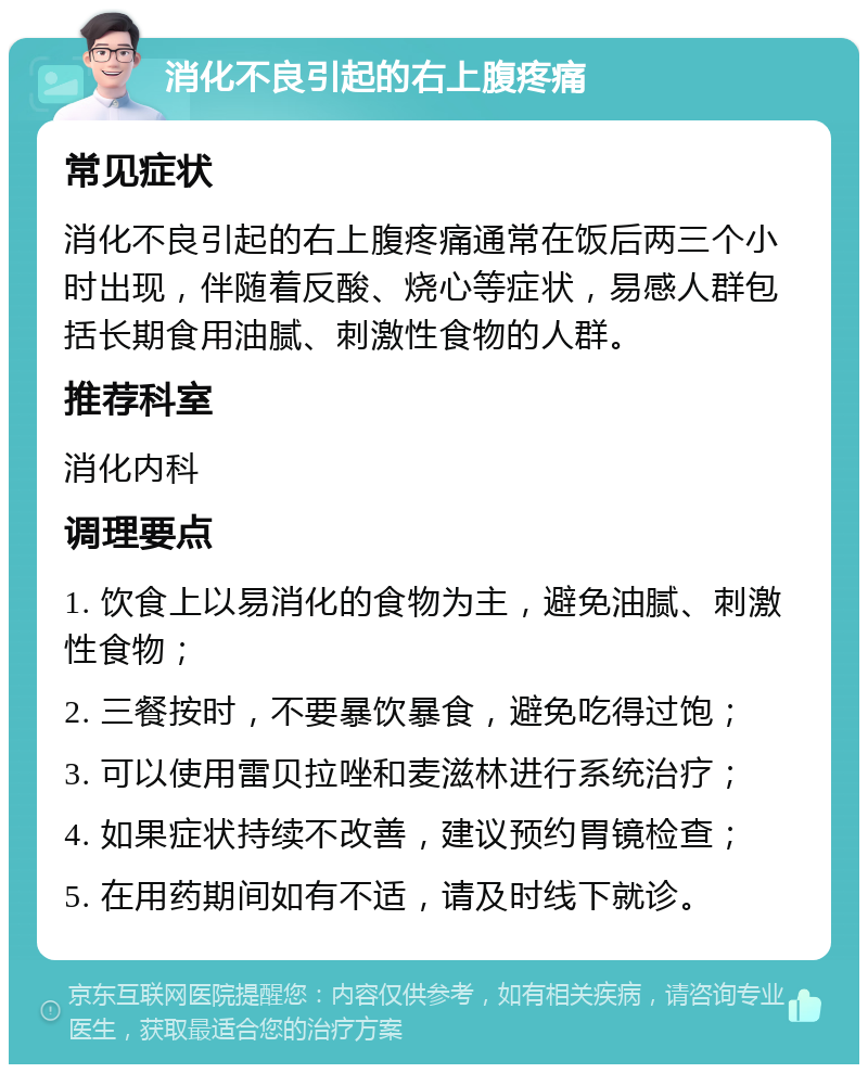 消化不良引起的右上腹疼痛 常见症状 消化不良引起的右上腹疼痛通常在饭后两三个小时出现，伴随着反酸、烧心等症状，易感人群包括长期食用油腻、刺激性食物的人群。 推荐科室 消化内科 调理要点 1. 饮食上以易消化的食物为主，避免油腻、刺激性食物； 2. 三餐按时，不要暴饮暴食，避免吃得过饱； 3. 可以使用雷贝拉唑和麦滋林进行系统治疗； 4. 如果症状持续不改善，建议预约胃镜检查； 5. 在用药期间如有不适，请及时线下就诊。