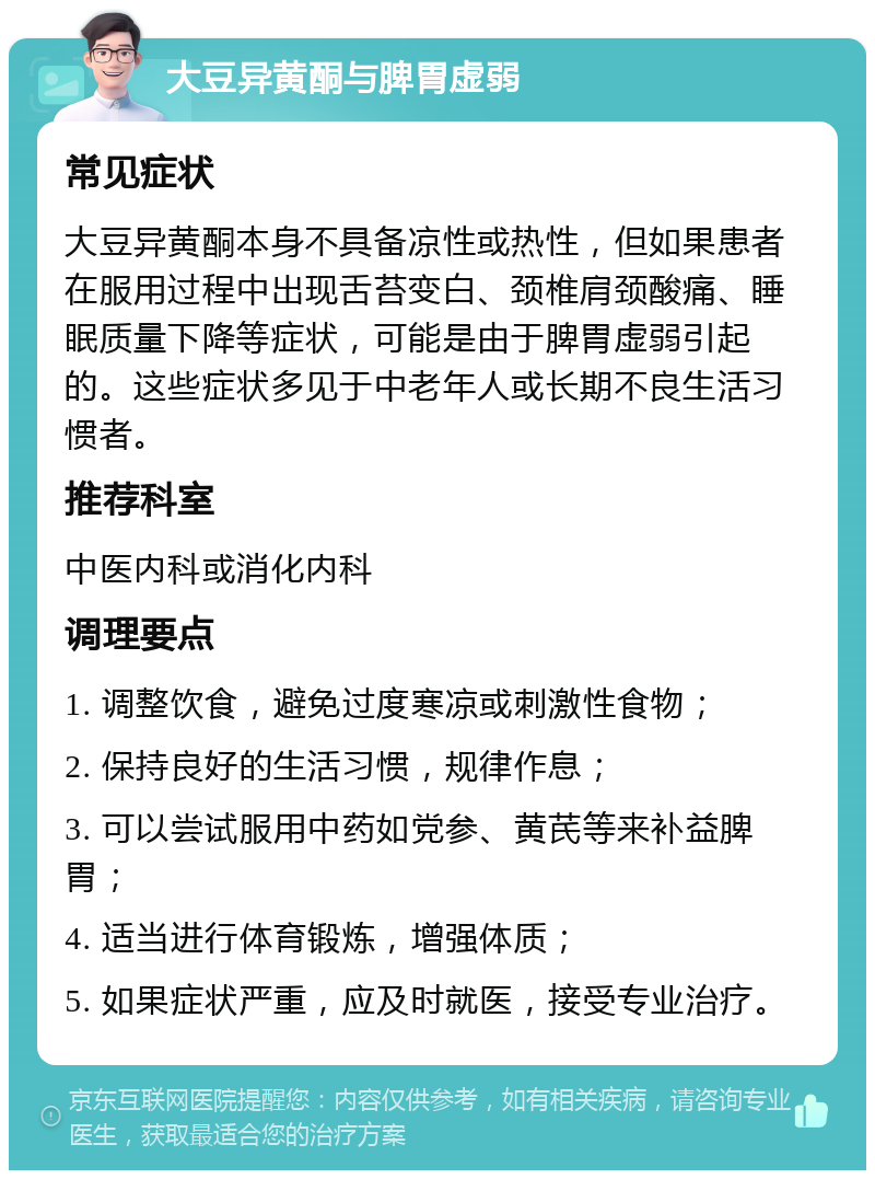 大豆异黄酮与脾胃虚弱 常见症状 大豆异黄酮本身不具备凉性或热性，但如果患者在服用过程中出现舌苔变白、颈椎肩颈酸痛、睡眠质量下降等症状，可能是由于脾胃虚弱引起的。这些症状多见于中老年人或长期不良生活习惯者。 推荐科室 中医内科或消化内科 调理要点 1. 调整饮食，避免过度寒凉或刺激性食物； 2. 保持良好的生活习惯，规律作息； 3. 可以尝试服用中药如党参、黄芪等来补益脾胃； 4. 适当进行体育锻炼，增强体质； 5. 如果症状严重，应及时就医，接受专业治疗。