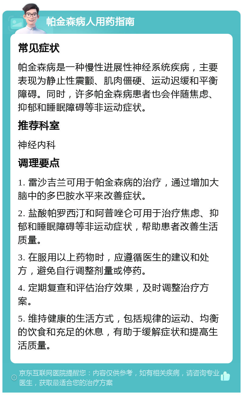 帕金森病人用药指南 常见症状 帕金森病是一种慢性进展性神经系统疾病，主要表现为静止性震颤、肌肉僵硬、运动迟缓和平衡障碍。同时，许多帕金森病患者也会伴随焦虑、抑郁和睡眠障碍等非运动症状。 推荐科室 神经内科 调理要点 1. 雷沙吉兰可用于帕金森病的治疗，通过增加大脑中的多巴胺水平来改善症状。 2. 盐酸帕罗西汀和阿普唑仑可用于治疗焦虑、抑郁和睡眠障碍等非运动症状，帮助患者改善生活质量。 3. 在服用以上药物时，应遵循医生的建议和处方，避免自行调整剂量或停药。 4. 定期复查和评估治疗效果，及时调整治疗方案。 5. 维持健康的生活方式，包括规律的运动、均衡的饮食和充足的休息，有助于缓解症状和提高生活质量。