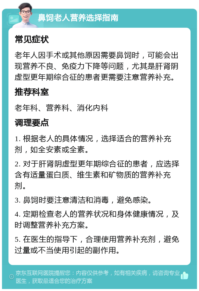 鼻饲老人营养选择指南 常见症状 老年人因手术或其他原因需要鼻饲时，可能会出现营养不良、免疫力下降等问题，尤其是肝肾阴虚型更年期综合征的患者更需要注意营养补充。 推荐科室 老年科、营养科、消化内科 调理要点 1. 根据老人的具体情况，选择适合的营养补充剂，如全安素或全素。 2. 对于肝肾阴虚型更年期综合征的患者，应选择含有适量蛋白质、维生素和矿物质的营养补充剂。 3. 鼻饲时要注意清洁和消毒，避免感染。 4. 定期检查老人的营养状况和身体健康情况，及时调整营养补充方案。 5. 在医生的指导下，合理使用营养补充剂，避免过量或不当使用引起的副作用。