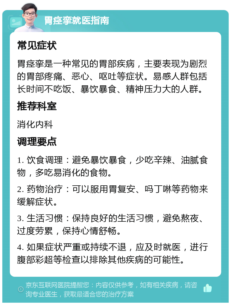 胃痉挛就医指南 常见症状 胃痉挛是一种常见的胃部疾病，主要表现为剧烈的胃部疼痛、恶心、呕吐等症状。易感人群包括长时间不吃饭、暴饮暴食、精神压力大的人群。 推荐科室 消化内科 调理要点 1. 饮食调理：避免暴饮暴食，少吃辛辣、油腻食物，多吃易消化的食物。 2. 药物治疗：可以服用胃复安、吗丁啉等药物来缓解症状。 3. 生活习惯：保持良好的生活习惯，避免熬夜、过度劳累，保持心情舒畅。 4. 如果症状严重或持续不退，应及时就医，进行腹部彩超等检查以排除其他疾病的可能性。