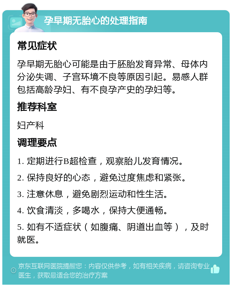 孕早期无胎心的处理指南 常见症状 孕早期无胎心可能是由于胚胎发育异常、母体内分泌失调、子宫环境不良等原因引起。易感人群包括高龄孕妇、有不良孕产史的孕妇等。 推荐科室 妇产科 调理要点 1. 定期进行B超检查，观察胎儿发育情况。 2. 保持良好的心态，避免过度焦虑和紧张。 3. 注意休息，避免剧烈运动和性生活。 4. 饮食清淡，多喝水，保持大便通畅。 5. 如有不适症状（如腹痛、阴道出血等），及时就医。