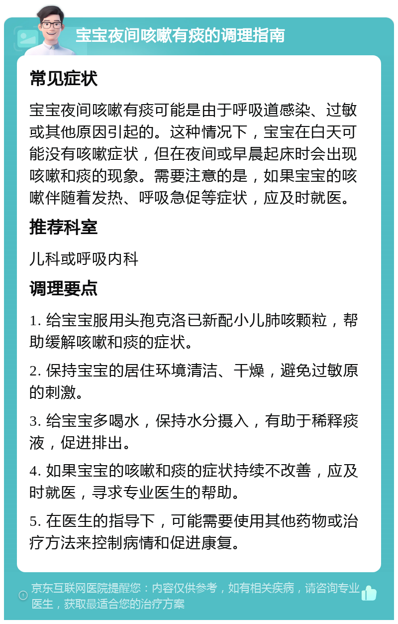 宝宝夜间咳嗽有痰的调理指南 常见症状 宝宝夜间咳嗽有痰可能是由于呼吸道感染、过敏或其他原因引起的。这种情况下，宝宝在白天可能没有咳嗽症状，但在夜间或早晨起床时会出现咳嗽和痰的现象。需要注意的是，如果宝宝的咳嗽伴随着发热、呼吸急促等症状，应及时就医。 推荐科室 儿科或呼吸内科 调理要点 1. 给宝宝服用头孢克洛已新配小儿肺咳颗粒，帮助缓解咳嗽和痰的症状。 2. 保持宝宝的居住环境清洁、干燥，避免过敏原的刺激。 3. 给宝宝多喝水，保持水分摄入，有助于稀释痰液，促进排出。 4. 如果宝宝的咳嗽和痰的症状持续不改善，应及时就医，寻求专业医生的帮助。 5. 在医生的指导下，可能需要使用其他药物或治疗方法来控制病情和促进康复。