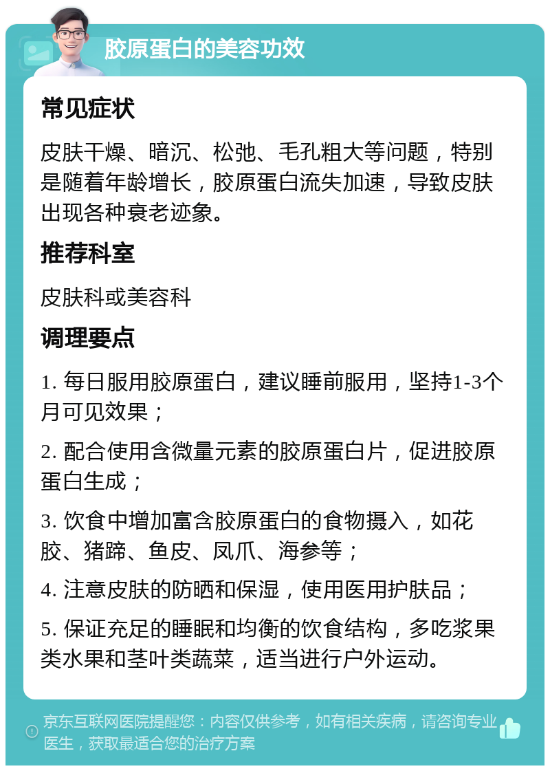 胶原蛋白的美容功效 常见症状 皮肤干燥、暗沉、松弛、毛孔粗大等问题，特别是随着年龄增长，胶原蛋白流失加速，导致皮肤出现各种衰老迹象。 推荐科室 皮肤科或美容科 调理要点 1. 每日服用胶原蛋白，建议睡前服用，坚持1-3个月可见效果； 2. 配合使用含微量元素的胶原蛋白片，促进胶原蛋白生成； 3. 饮食中增加富含胶原蛋白的食物摄入，如花胶、猪蹄、鱼皮、凤爪、海参等； 4. 注意皮肤的防晒和保湿，使用医用护肤品； 5. 保证充足的睡眠和均衡的饮食结构，多吃浆果类水果和茎叶类蔬菜，适当进行户外运动。